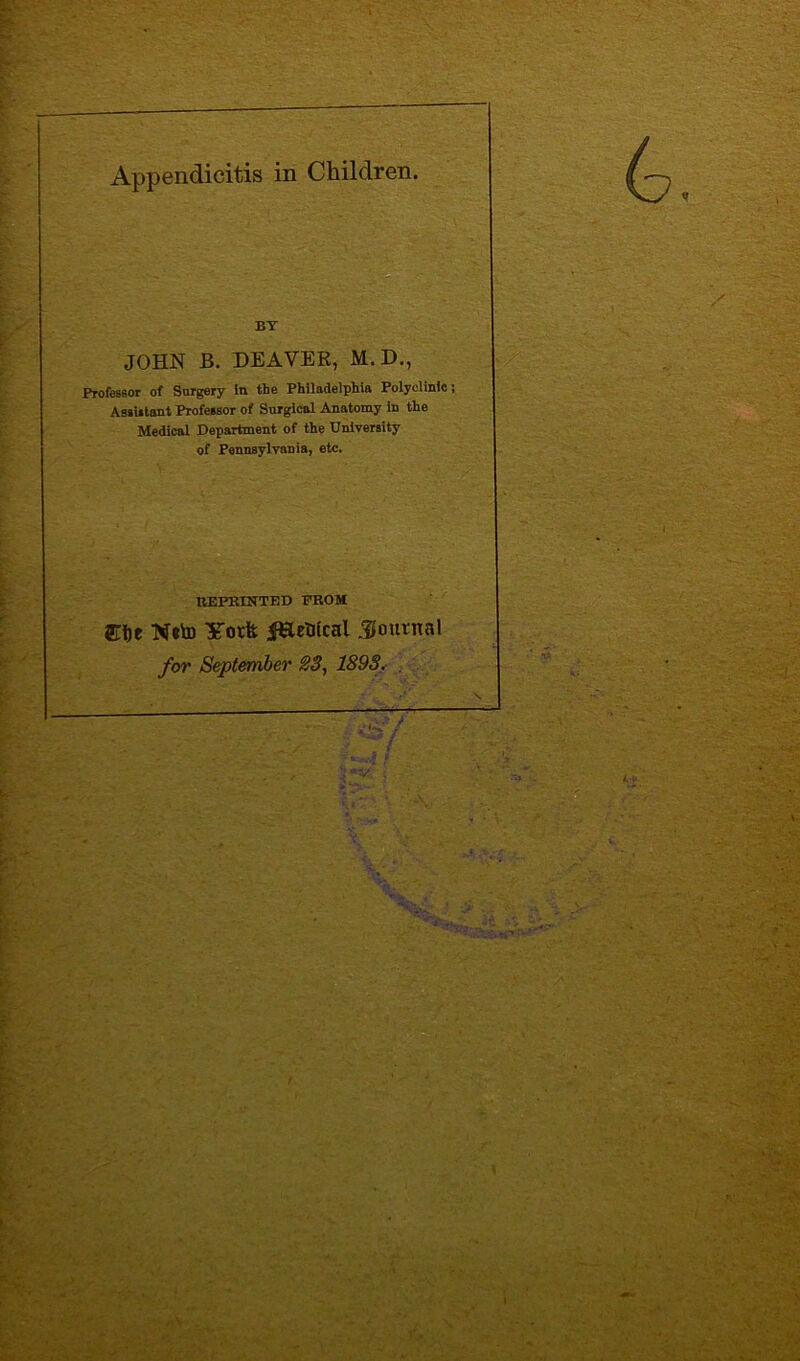 Appendicitis in Children. BY JOHN B. DEAVER, M.D., Professor of Surgery In the Philadelphia Polyclinic; Assistant Professor of Surgical Anatomy in the Medical Department of the University of Pennsylvania, etc. REPRINTED FROM Site Votfe jJHetncal Journal for September 23, 1893.