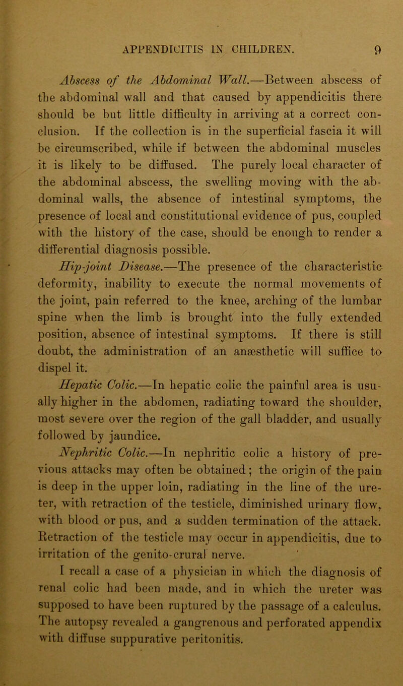 Abscess of the Abdominal Wall.—Between abscess of the abdominal wall and that caused by appendicitis there should be but little difficulty in arriving at a correct con- clusion. If the collection is in the superficial fascia it will be circumscribed, while if between the abdominal muscles it is likely to be diffused. The purely local character of the abdominal abscess, the swelling moving with the ab- dominal walls, the absence of intestinal symptoms, the presence of local and constitutional evidence of pus, coupled with the history of the case, should be enough to render a differential diagnosis possible. Hip-joint Disease.—The presence of the characteristic deformity, inability to execute the normal movements of the joint, pain referred to the knee, arching of the lumbar spine when the limb is brought into the fully extended position, absence of intestinal symptoms. If there is still doubt, the administration of an anaesthetic will suffice to dispel it. Hepatic Colic.—In hepatic colic the painful area is usu- ally higher in the abdomen, radiating toward the shoulder, most severe over the region of the gall bladder, and usually followed by jaundice. Nephritic Colic.—In nephritic colic a history of pre- vious attacks may often be obtained; the origin of the pain is deep in the upper loin, radiating in the line of the ure- ter, with retraction of the testicle, diminished urinary flow, with blood or pus, and a sudden termination of the attack. Retraction of the testicle may occur in appendicitis, due to irritation of the genito-crural nerve. I recall a case of a physician in which the diagnosis of renal colic had been made, and in which the ureter was supposed to have been ruptured by the passage of a calculus. The autopsy revealed a gangrenous and perforated appendix with diffuse suppurative peritonitis.