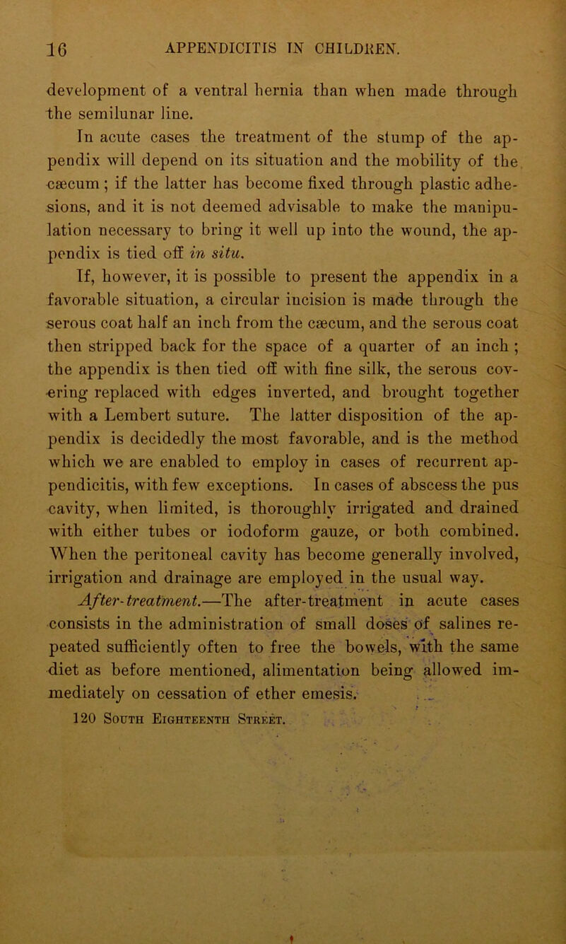 development of a ventral hernia than when made through the semilunar line. In acute cases the treatment of the stump of the ap- pendix will depend on its situation and the mobility of the caecum; if the latter has become fixed through plastic adhe- sions, and it is not deemed advisable to make the manipu- lation necessary to bring it well up into the wound, the ap- pendix is tied off in situ. If, however, it is possible to present the appendix in a favorable situation, a circular incision is made through the serous coat half an inch from the caecum, and the serous coat then stripped back for the space of a quarter of an inch ; the appendix is then tied off with fine silk, the serous cov- ering replaced with edges inverted, and brought together with a Lembert suture. The latter disposition of the ap- pendix is decidedly the most favorable, and is the method which we are enabled to employ in cases of recurrent ap- pendicitis, with few exceptions. In cases of abscess the pus cavity, when limited, is thoroughly irrigated and drained with either tubes or iodoform gauze, or both combined. When the peritoneal cavity has become generally involved, irrigation and drainage are employed in the usual way. After-treatment.—The after-treatment in acute cases consists in the administration of small doses of salines re- peated sufficiently often to free the bowels, with the same diet as before mentioned, alimentation being allowed im- mediately on cessation of ether emesis. 120 South Eighteenth Street. t