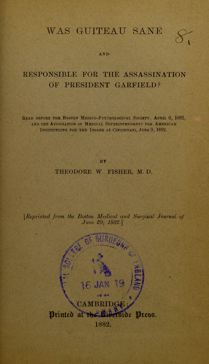 WAS GUITEAU SANE 5T AND RESPONSIBLE FOR THE ASSASSINATION OF PRESIDENT GARFIELD? Read before the Boston Medico-Psychological Society, April 6, 1882, and the Association of Medical Superintendents for American Institutions for the Insane at Cincinnati, June 9,1882. BY THEODORE W. FISHER, M. D. [Reprinted from the Boston Medical and Surgical Journal of June 29, 1882.]