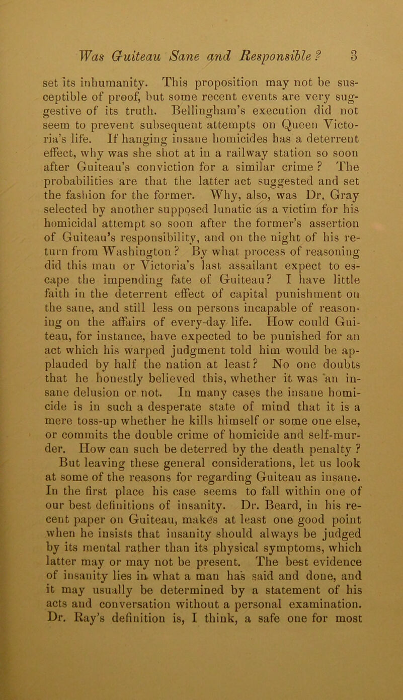 set its inhumanity. This proposition may not be sus- ceptible of proof, but some recent events are very sug- gestive of its truth. Bellingham’s execution did not seem to prevent subsequent attempts on Queen Victo- ria’s life. If hanging insane homicides has a deterrent effect, why was she shot at in a railway station so soon after Guiteau’s conviction for a similar crime ? The probabilities are that the latter act suggested and set the fashion for the former. Why, also, was Dr. Gray selected by another supposed lunatic as a victim for his homicidal attempt so soon after the former’s assertion of Guiteau’s responsibility, and on the night of his re- turn from Washington ? By what process of reasoning did this man or Victoria’s last assailant expect to es- cape the impending fate of Guiteau? I have little faith in the deterrent effect of capital punishment on the sane, and still less on persons incapable of reason- ing on the affairs of every-day life. How could Gui- teau, for instance, have expected to be punished for an act which his warped judgment told him would be ap- plauded by half the nation at least? No one doubts that he houestly believed this, whether it was an in- sane delusion or not. In many cases the insane homi- cide is in such a desperate state of mind that it is a mere toss-up whether he kills himself or some one else, or commits the double crime of homicide and self-mur- der. How can such be deterred by the death penalty ? But leaving these general considerations, let us look at some of the reasons for regarding Guiteau as insane. In the first place his case seems to fall within one of our best definitions of insanity. Dr. Beard, in his re- cent paper on Guiteau, makes at least one good point when he insists that insanity should always be judged by its mental rather than its physical symptoms, which latter may or may not be present. The best evidence of insanity lies in. what a man has said and done, and it may usually be determined by a statement of his acts and conversation without a personal examination. Dr. Ray’s definition is, I think, a safe one for most