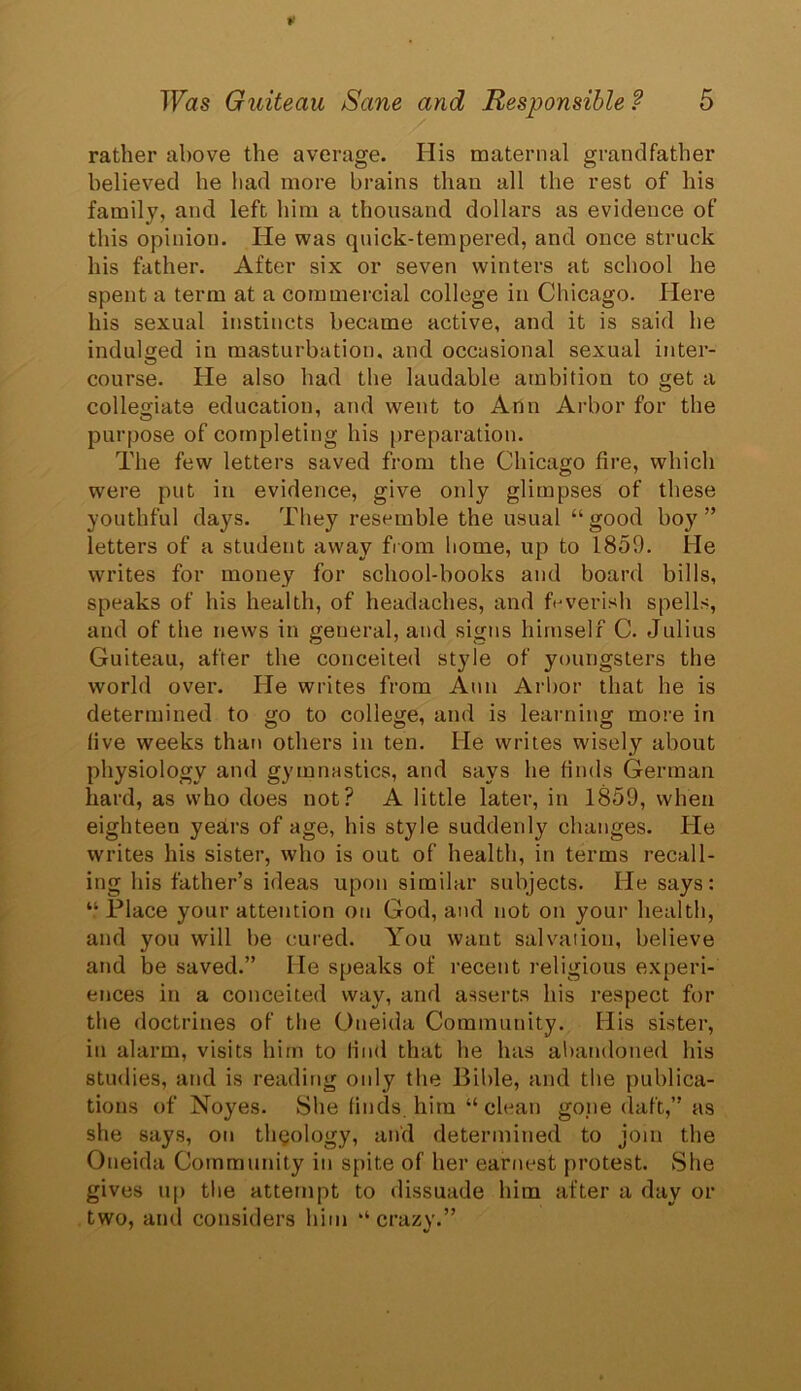 rather above the average. His maternal grandfather believed he had more brains than all the rest of his family, and left him a thousand dollars as evidence of this opinion. He was quick-tempered, and once struck his father. After six or seven winters at school he spent a term at a commercial college in Chicago. Here his sexual instincts became active, and it is said he indulged in masturbation, and occasional sexual inter- course. He also bad the laudable ambition to get a collegiate education, and went to Ann Arbor for the purpose of completing his preparation. The few letters saved from the Chicago fire, which were put in evidence, give only glimpses of these youthful days. They resemble the usual “ good boy' ” letters of a student away from home, up to 1859. He writes for money for school-books and board bills, speaks of his health, of headaches, and feverish spells, and of the news in general, and signs himself C. Julius Guiteau, after the conceited style of youngsters the world over. He writes from Ann Arbor that he is determined to go to college, and is learning more in five weeks than others in ten. He writes wisely about physiology and gymnastics, and says he finds German hard, as who does not? A little later, in 1859, when eighteen years of age, his style suddenly changes. He writes his sister, who is out of health, in terms recall- ing his father’s ideas upon similar subjects. He says: “Place your attention on God, and not on your health, and you will be cured. You want salvation, believe and be saved.” He speaks of recent religious experi- ences in a conceited way, and asserts his respect for the doctrines of the Oneida Community. His sister, in alarm, visits him to find that he has abandoned his studies, and is reading only the Bible, and the publica- tions of Noyes. She finds, him “clean gone daft,” as she says, on thgology, and determined to join the Oneida Community in spite of her earnest protest. She gives up the attempt to dissuade him after a day or two, and considers him “crazy.”