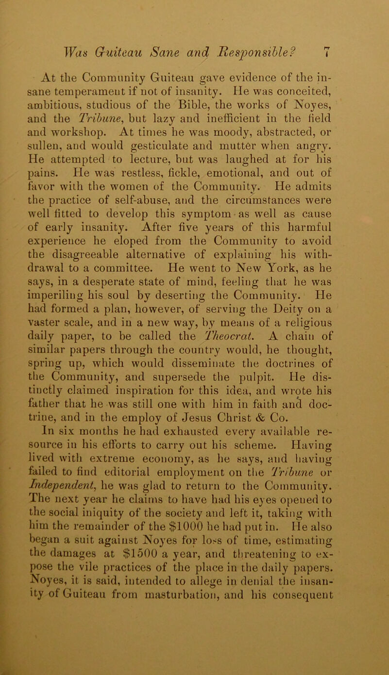 At the Community Guiteau gave evidence of the in- sane temperameut if not of insanity. He was conceited, ambitious, studious of the Bible, the works of Noyes, and the Tribune, but lazy and inefficient in the Held and workshop. At times he was moody, abstracted, or sullen, and would gesticulate and mutter when angry. He attempted to lecture, but was laughed at for his pains. He was restless, fickle, emotional, and out of favor with the women of the Community. He admits the practice of self-abuse, and the circumstances were well fitted to develop this symptom as well as cause of early iusanit}7. After five years of this harmful experience he eloped from the Community to avoid the disagreeable alternative of explaining bis with- drawal to a committee. He went to New York, as he says, in a desperate state of mind, feeling that he was imperiling his soul by deserting the Community. He had formed a plan, however, of serving the Deity on a vaster scale, and in a new way, by means of a religious daily paper, to be called the Theocrat. A chain of similar papers through the country would, he thought, spring up, which would disseminate the doctrines of the Community, and supersede the pulpit. He dis- tinctly claimed inspiration for this idea, and wrote his father that he was still one with him in faith and doc- trine, and in the employ of Jesus Christ & Co. In six months he had exhausted every available re- source in his efforts to carry out his scheme. Having lived with extreme economy, as he says, and having failed to find editorial employment on the Tribune or Independent, he was glad to return to the Community. The next year he claims to have had his eyes opened to the social iniquity of the society and left it, taking with him the remainder of the $1000 he had put in. He also began a suit against Noyes for loss of time, estimating the damages at $1500 a year, and threatening to ex- pose the vile practices of the place in the daily papers. Noyes, it is said, intended to allege in denial the insan- ity of Guiteau from masturbation, and his consequent