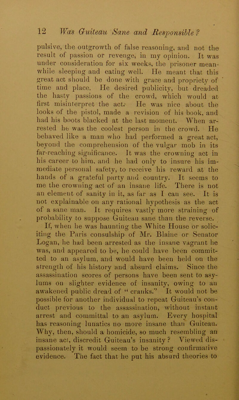 pulsive, the outgrowth of false reasoning, and not the result of passion or revenge, in my opinion. It was under consideration for six weeks, the prisoner mean- while sleeping and eating well. lie meant that this great act should be done with grace and propriety of time and place. lie desired publicity, but dreaded the hasty passions of the crowd, which would at first misinterpret the act.- lie was nice about the looks of the pistol, made a revision of his book, and had his boots blacked at the last moment. When ar- rested he was the coolest person in the crowd. He behaved like a man who had performed a great act, beyond the comprehension of the vulgar mob in its far-reaching significance. It was the crowning act in his career to him, and he had only to insure his im- mediate personal safety, to receive his reward at the hands of a grateful party and country. It seems to me the crowning act of an insane life. There is not an element of sanity in it, as far as I can see. It is not explainable on any rational hypothesis as the act of a sane man. It requires vastly more straining of probability to suppose Guiteau sane than the reverse. If, when he was haunting the White House or solic- iting the Paris consulship of Mr. Blaine or Senator Logan, he had been arrested as the insane vagrant he was, and appeared to be, he could have been commit- ted to an asylum, and would have been held on the strength of his history and absurd claims. Since the assassination scores of persons have been sent to asy- lums on slighter evidence of insanity, owing to an awakened public dread of “ cranks.*’ It would not be possible for another individual to repeat Guiteau’s con- duct previous to the assassination, without instant arrest and committal to an asylum. Every hospital has reasoning lunatics no more insane than Guiteau. Why, then, should a homicide, so much resembling an insane act, discredit Guiteau’s insanity ? Viewed dis- passionately it would seem to be strong confirmative evidence. The fact that he put his absurd theories to