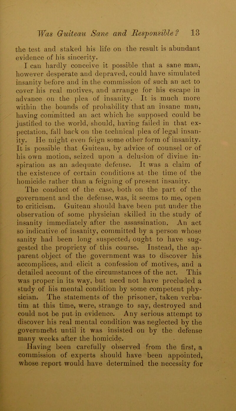 the test and staked his life on the result is abundant evidence of his sincerity. I can hardly conceive it possible that a sane man, however desperate and depraved, could have simulated insanity before and in the commission of such an act to cover his real motives, and arrange for his escape in advance on the plea of insanity. It is much more within the bounds of probability that an insane man, having committed an act which he supposed could be justified to the world, should, having failed in that ex- pectation, fall back on the technical plea of legal insan- ity. He might even feign some other form of insanity. It is possible that Guiteau, by advice of counsel or of his own motion, seized upon a delusion of divine in- spiration as an adequate defense. It was a claim of the existence of certain conditions at the time of the homicide rather than a feigning of present insanity. The conduct of the case, both on the part of the government and the defense, was, it seems to me, open to criticism. Guiteau should have been put under the observation of some physician skilled in the study of insanity immediately after the assassination. An act so indicative of insanity, committed by a person whose sanity had been long suspected,- ought to have sug- gested the propriety of this course. Instead, the ap- parent object of the government was to discover his accomplices, and elicit a confession of motives, and a detailed account of the circumstances of the act. This was proper in its way, but need not have precluded a study of his mental condition by some competent phy- sician. The statements of the prisoner, taken verba- tim at this time, were, strange to say, destroyed and could not be put in evidence. Any serious attempt to discover his real mental condition was neglected by the government until it was insisted on by the defense many weeks after the homicide. Having been carefully observed from the first, a commission of experts should have been appointed, whose report would have determined the necessity for