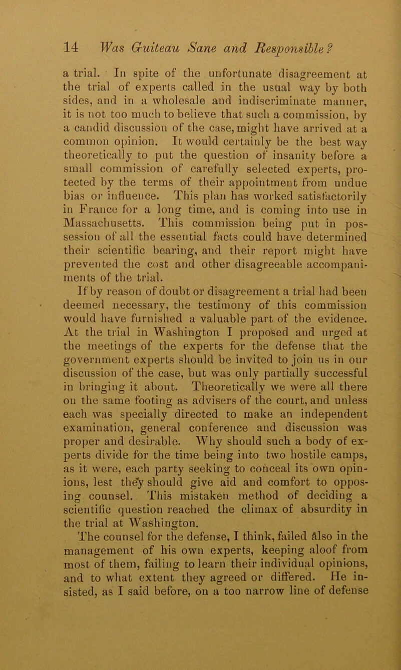 a trial. In spite of the unfortunate disagreement at the trial of experts called in the usual way by both sides, and in a wholesale and indiscriminate manner, it is not too much to believe that such a commission, by a candid discussion of the case, might have arrived at a common opinion. It would certainly be the best way theoretically to put the question of insanity before a small commission of carefully selected experts, pro- tected by the terms of their appointment from undue bias or influence. This plan has worked satisfactorily in Franee for a long time, and is coming into use in Massachusetts. This commission being put in pos- session of all the essential facts could have determined their scientific bearing, and their report might have prevented the cost and other disagreeable accompani- ments of the trial. If by reason of doubt or disagreement a trial had been deemed necessary, the testimony of this commission would have furnished a valuable part of the evidence. At the trial in Washington I proposed and urged at the meetings of the experts for the defense that the government experts should be invited to join us in our discussion of the case, but was onl}- partially successful in bringing it about. Theoretically we were all there on the same footing as advisers of the court, and unless each was specially directed to make an independent examination, general conference and discussion was proper and desirable. Why should such a body of ex- perts divide for the time being into two hostile camps, as it were, each party seeking to conceal its own opin- ions, lest the^ should give aid and comfort to oppos- ing counsel. This mistaken method of deciding a scientific question reached the climax of absurdity in the trial at Washington. The counsel for the defense, I think, failed Also in the management of his own experts, keeping aloof from most of them, failing to learn their individual opinions, and to what extent they agreed or differed. He in- sisted, as I said before, on a too narrow line of defense