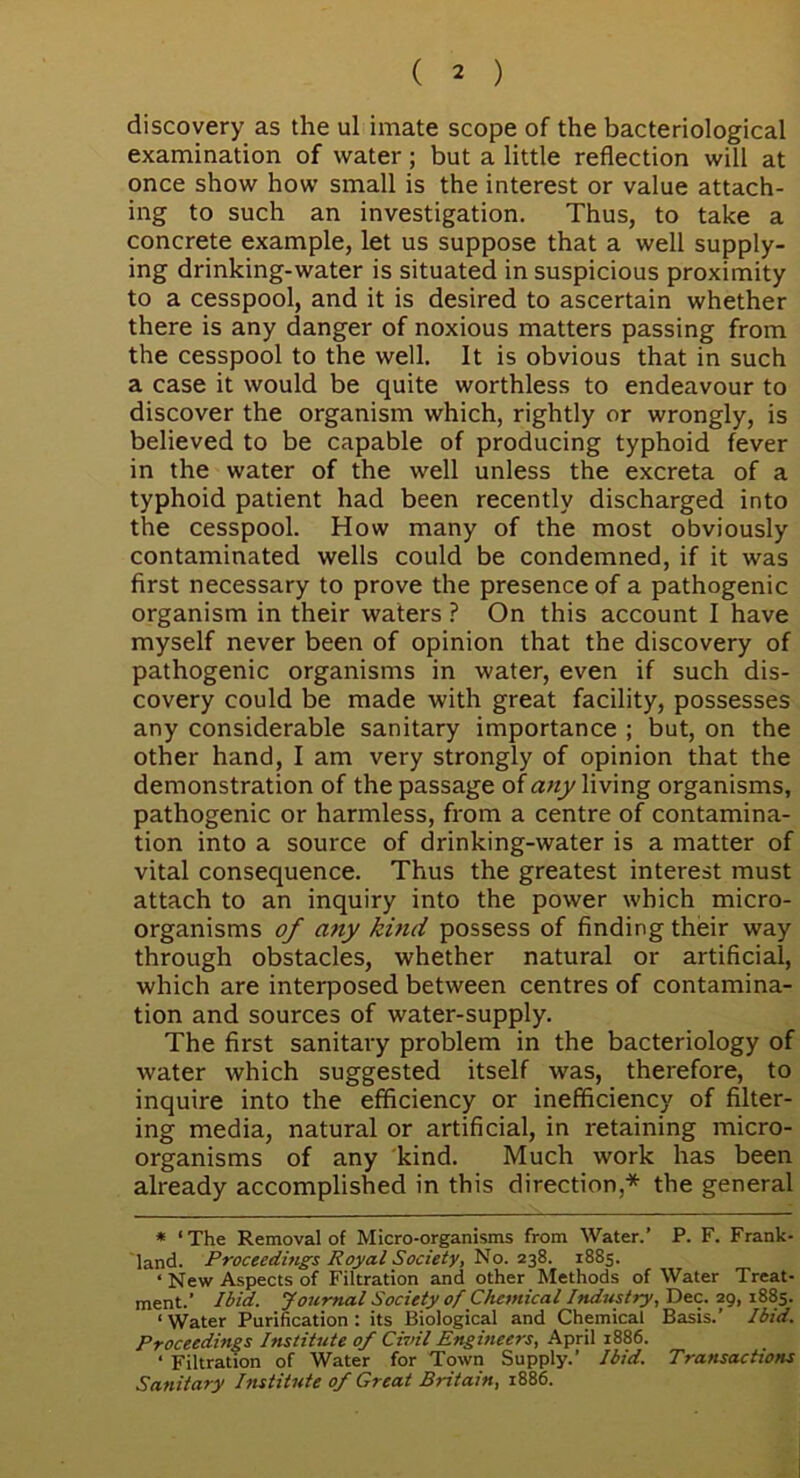 discovery as the ul imate scope of the bacteriological examination of water; but a little reflection will at once show how small is the interest or value attach- ing to such an investigation. Thus, to take a concrete example, let us suppose that a well supply- ing drinking-water is situated in suspicious proximity to a cesspool, and it is desired to ascertain whether there is any danger of noxious matters passing from the cesspool to the well. It is obvious that in such a case it would be quite worthless to endeavour to discover the organism which, rightly or wrongly, is believed to be capable of producing typhoid fever in the water of the well unless the excreta of a typhoid patient had been recently discharged into the cesspool. How many of the most obviously contaminated wells could be condemned, if it was first necessary to prove the presence of a pathogenic organism in their waters ? On this account I have myself never been of opinion that the discovery of pathogenic organisms in water, even if such dis- covery could be made with great facility, possesses any considerable sanitary importance ; but, on the other hand, I am very strongly of opinion that the demonstration of the passage of any living organisms, pathogenic or harmless, from a centre of contamina- tion into a source of drinking-water is a matter of vital consequence. Thus the greatest interest must attach to an inquiry into the power which micro- organisms of any kind possess of finding their way through obstacles, whether natural or artificial, which are interposed between centres of contamina- tion and sources of water-supply. The first sanitary problem in the bacteriology of water which suggested itself was, therefore, to inquire into the efficiency or inefficiency of filter- ing media, natural or artificial, in retaining micro- organisms of any kind. Much work has been already accomplished in this direction,* the general * ‘The Removal of Micro-organisms from Water.’ P. F. Frank- land. Proceedings Royal Society, No. 238. 1885. «New Aspects of Filtration and other Methods of Water Treat- ment.’ Ibid. Journal Society of Chemical Industry, Dec. 29, 1885. ‘ Water Purification : its Biological and Chemical Basis.’ I bid. Proceedings Institute of Civil Engineers, April 1886. ‘ Filtration of Water for Town Supply.’ Ibid. Transactions Sanitary Institute of Great Britain, 1886.