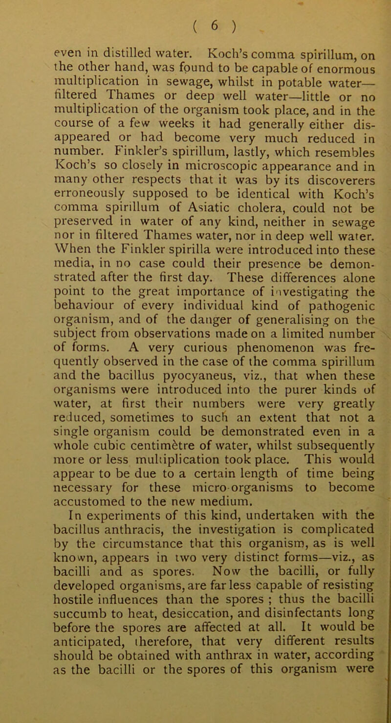 even in distilled water. Koch’s comma spirillum, on the other hand, was found to be capable of enormous multiplication in sewage, whilst in potable water— filtered Thames or deep well water—little or no multiplication of the organism took place, and in the course of a few weeks it had generally either dis- appeared or had become very much reduced in number. Finkler’s spirillum, lastly, which resembles Koch’s so closely in microscopic appearance and in many other respects that it was by its discoverers erroneously supposed to be identical with Koch’s comma spirillum of Asiatic cholera, could not be preserved in water of any kind, neither in sewage nor in filtered Thames water, nor in deep well water. When the Finkler spirilla were introduced into these media, in no case could their presence be demon- strated after the first day. These differences alone point to the great importance of investigating the behaviour of every individual kind of pathogenic organism, and of the danger of generalising on the subject from observations made on a limited number of forms. A very curious phenomenon was fre- quently observed in the case of the comma spirillum and the bacillus pyocyaneus, viz., that when these organisms were introduced into the purer kinds of water, at first their numbers were very greatly reduced, sometimes to such an extent that not a single organism could be demonstrated even in a whole cubic centimetre of water, whilst subsequently more or less multiplication took place. This would appear to be due to a certain length of time being necessary for these micro organisms to become accustomed to the new medium. In experiments of this kind, undertaken with the bacillus anthracis, the investigation is complicated by the circumstance that this organism, as is well known, appears in two very distinct forms—viz., as bacilli and as spores. Now the bacilli, or fully developed organisms, are far less capable of resisting hostile influences than the spores ; thus the bacilli succumb to heat, desiccation, and disinfectants long before the spores are affected at all. It would be anticipated, iherefore, that very different results should be obtained with anthrax in water, according as the bacilli or the spores of this organism were