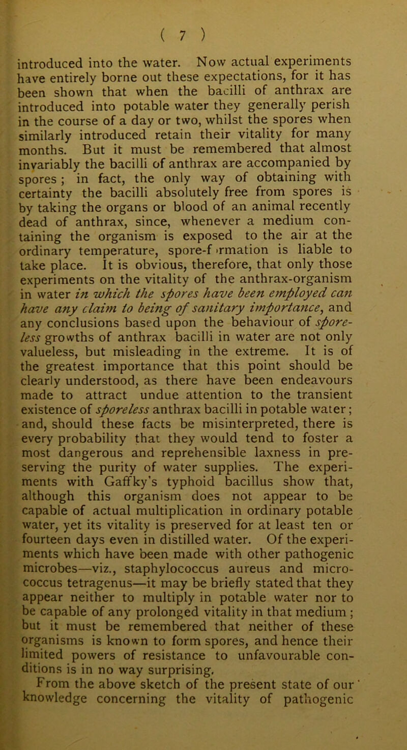 introduced into the water. Now actual experiments have entirely borne out these expectations, for it has been shown that when the bacilli of anthrax are introduced into potable water they generally perish in the course of a day or two, whilst the spores when similarly introduced retain their vitality for many months. But it must be remembered that almost invariably the bacilli of anthrax are accompanied by spores ; in fact, the only way of obtaining with certainty the bacilli absolutely free from spores is by taking the organs or blood of an animal recently dead of anthrax, since, whenever a medium con- taining the organism is exposed to the air at the ordinary temperature, spore-f >rmation is liable to take place. It is obvious, therefore, that only those experiments on the vitality of the anthrax-organism in water in which the spores have been employed can have any claim to being of sanitary importance, and any conclusions based upon the behaviour of spore- less growths of anthrax bacilli in water are not only valueless, but misleading in the extreme. It is of the greatest importance that this point should be clearly understood, as there have been endeavours made to attract undue attention to the transient existence of sporeless anthrax bacilli in potable water; and, should these facts be misinterpreted, there is every probability that they would tend to foster a most dangerous and reprehensible laxness in pre- serving the purity of water supplies. The experi- ments with Gaffky’s typhoid bacillus show that, although this organism does not appear to be capable of actual multiplication in ordinary potable water, yet its vitality is preserved for at least ten or fourteen days even in distilled water. Of the experi- ments which have been made with other pathogenic microbes—viz., staphylococcus aureus and micro- coccus tetragenus—it may be briefly stated that they appear neither to multiply in potable water nor to be capable of any prolonged vitality in that medium ; but it must be remembered that neither of these organisms is known to form spores, and hence their limited powers of resistance to unfavourable con- ditions is in no way surprising. From the above sketch of the present state of our' knowledge concerning the vitality of pathogenic