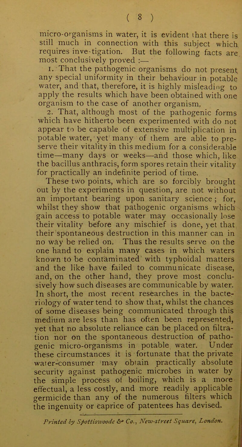 micro-organisms in water, it is evident that there is still much in connection with this subject which requires investigation. But the following facts are most conclusively proved :— 1. That the pathogenic organisms do not present any special uniformity in their behaviour in potable water, and that, therefore, it is highly misleading to apply the results which have been obtained with one organism to the case of another organism. 2. That, although most of the pathogenic forms which have hitherto been experimented with do not appear to be capable of extensive multiplication in potable water, yet many of them are able to pre- serve their vitality in this medium for a considerable time—many days or weeks—and those which, like the bacillus anthracis, form spores retain their vitality for practically an indefinite period of time. These two points, which are so forcibly brought out by the experiments in question, are not without an important bearing upon sanitary science ; for, whilst they show that pathogenic organisms which gain access to potable water may occasionally lose their vitality before any mischief is done, yet that their spontaneous destruction in this manner can in no way be relied on. Thus the results serve on the one hand to explain many cases in which waters known to be contaminated with typhoidal matters and the like have failed to communicate disease, and, on the other hand, they prove most conclu- sively how such diseases are communicable by water, in short, the most recent researches in the bacte- riology of water tend to show that, whilst the chances of some diseases being communicated through this medium are less than has often been represented, yet that no absolute reliance can be placed on filtra- tion nor on the spontaneous destruction of patho- genic micro-organisms in potable water. Under these circumstances it is fortunate that the private water-consumer may obtain practically absolute security against pathogenic microbes in water by the simple process of boiling, which is a more effectual, a less costly, and more readily applicable germicide than any of the numerous filters which the ingenuity or caprice of patentees has devised. Printed by Spottiswoodc &* Co., New-street Square, London.