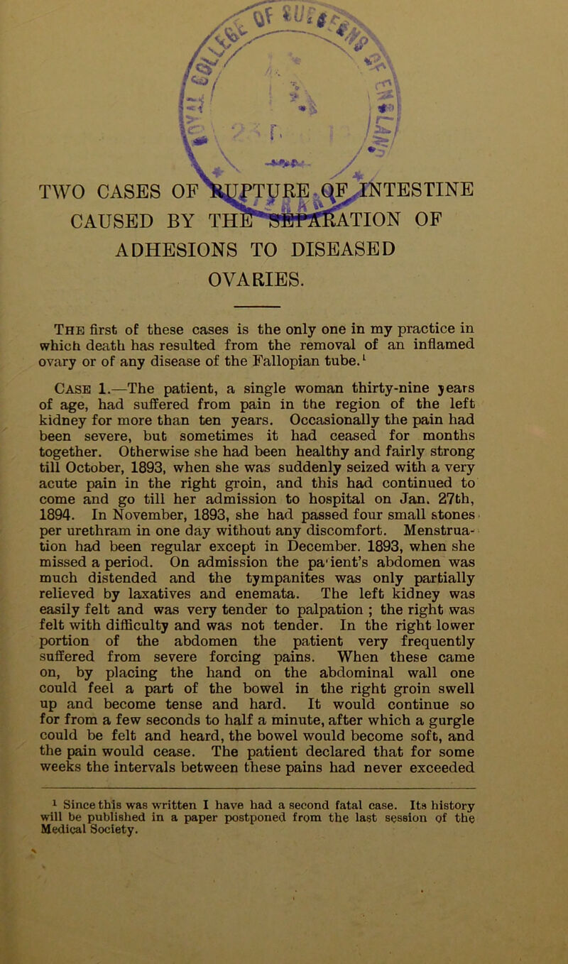 CAUSED B ADHESIONS TO DISEASED OVARIES. The first of these cases is the only one in my practice in which death has resulted from the removal of an inflamed ovary or of any disease of the Fallopian tube. ‘ Case 1.—The patient, a single woman thirty-nine jears of age, had suffered from pain in the region of the left kidney for more than ten years. Occasionally the pain had been severe, but sometimes it had ceased for months together. Otherwise she had been healthy and fairly strong till October, 1893, when she was suddenly seized with a very acute pain in the right groin, and this had continued to come and go till her admission to hospital on Jan. 27th, 1894. In November, 1893, she had passed four small stones per urethram in one day without any discomfort. Menstrua- tion had been regular except in December. 1893, when she missed a period. On admission the pa' ient’s abdomen was much distended and the tympanites was only partially relieved by laxatives and enemata. The left kidney was easily felt and was very tender to palpation ; the right was felt with difficulty and was not tender. In the right lower portion of the abdomen the patient very frequently suffered from severe forcing pains. When these came on, by placing the hand on the abdominal wall one could feel a part of the bowel in the right groin swell up and become tense and hard. It would continue so for from a few seconds to half a minute, after which a gurgle could be felt and heard, the bowel would become soft, and the pain would cease. The patient declared that for some weeks the intervals between these pains had never exceeded 1 Since this was w ritten I have had a second fatal case. Its history will be published in a paper postponed from the last session of the Medical Society.