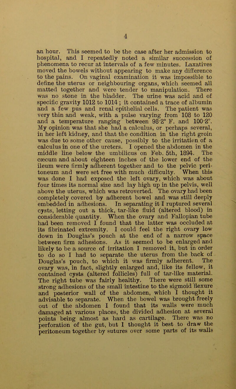 an hour. This seemed to be the case after her admission to hospital, and I repeatedly noted a similar succession of phenomena to recur at intervals of a few minutes. Laxatives moved the bowels without appearing to make any difference to the pains. On vaginal examination it was impossible to define the uterus or neighbouring organs, which seemed all matted together and were tender to manipulation. There was no stone in the bladder. The urine was acid and of specific gravity 1012 to 1014 ; it contained a trace of albumin and a few pus and renal epithelial cells. The patient was very thin and weak, with a pulse varying from 108 to 120 and a temperature ranging between 98'2° F. and 100'2°. My opinion was that she had a calculus, or perhaps several, in her left kidney, and that the condition in the right groin was due to some other cause, possibly to the irritation of a calculus in one of the ureters. I opened the abdomen in the middle line below the umbilicus on Feb. 5th, 1894. The caecum and about eighteen inches of the lower end of the ileum were firmly adherent together and to the pelvic peri- toneum and were set free with much diflSculty. When this was done I had exposed the left ovary, which was about four times its normal size and lay high up in the pelvis, well above the uterus, which was retroverted. The ovary had been completely covered by adherent bowel and was still deeply embedded in adhesions. In separating it I ruptured several cysts, letting out a thick, tar-like fluid (altered blood) in considerable quantity. When the ovary and Fallopian tube had been removed I found that the latter was occluded at its fibrinated extremity. I could feel the right ovary low down in Douglas’s pouch at the end of a narrow space between firm adhesions. As it seemed to be enlarged and likely to be a source of irritation I removed it, but in order to do so I had to separate the uterus from the back of Douglas’s pouch, to which it was firmly adherent. The ovary was, in fact, slightly enlarged and, like its fellow, it contained cysts (altered follicles) full of tar-like material. The right tube was fairly healthy. There were still some strong adhesions of the small intestine to the sigmoid flexure and posterior wall of the abdomen, which I thought it advisable to separate. When the bowel was brought freely out of the abdomen I found that its walls were much damaged at various places, the divided adhesion at several points being almost as hard as cartilage. There was no perforation of the gut, but I thought it best to draw the peritoneum together by sutures over some parts of its walls