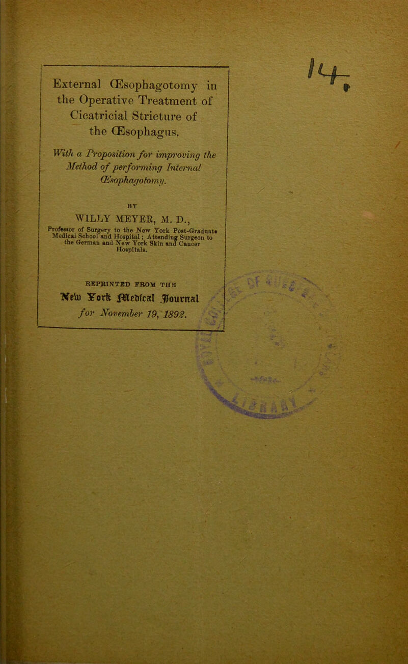 External (EsopHagotomy in the Operative Treatment of Cicatricial Stricture of the (Esophagus. With a Proposition for improving the Method of performing Internal CEsophagotomg. BV WILLY MEYER, M. P., Professor of Surgery to the New York Post-Graduate Medical School and Hospital; Attending Surgeon to the German and New York Skin and Cancer Hospitals. REPRINTED PROM THK Neto STorft f&cDfcal .journal for November 19, 1892.