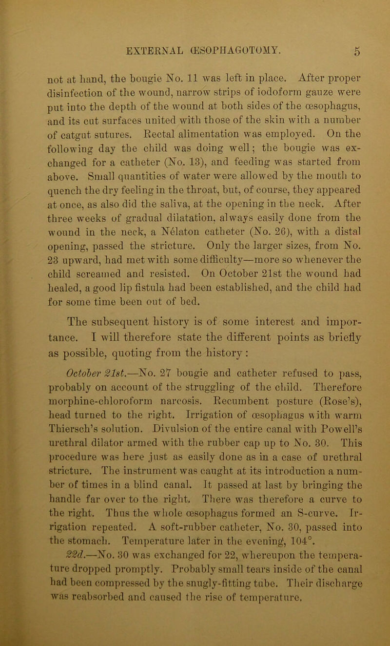 not at hand, the bougie No. 11 was left in place. After proper disinfection of the wound, narrow strips of iodoform gauze were put into the depth of the wound at both sides of the oesophagus, and its cut surfaces united with those of the skin with a number of catgut sutures. Rectal alimentation was employed. On the following day the child was doing well; the bougie was ex- changed for a catheter (No. 13), and feeding was started from above. Small quantities of water were allowed by the mouth to quench the dry feeling in the throat, but, of course, they appeared at once, as also did the saliva, at the opening in the neck. After three weeks of gradual dilatation, always easily done from the wound in the neck, a Ndlaton catheter (No. 26), with a distal opening, passed the stricture. Only the larger sizes, from No. 23 upward, had met with some difficulty—more so whenever the child screamed and resisted. On October 21st the wound had healed, a good lip fistula had been established, and the child had for some time been out of bed. The subsequent history is of some interest and impor- tance. I will therefore state the different points as briefly as possible, quoting from the history : October 21st.—No. 27 bougie and catheter refused to pass, probably on account of the struggling of the child. Therefore morphine-chloroform narcosis. Recumbent posture (Rose’s), head turned to the right. Irrigation of oesophagus with warm Thiersch’s solution. Divulsion of the entire canal wfith Powell’s urethral dilator armed with the rubber cap up to No. 30. This procedure was here just as easily done as in a case of urethral stricture. The instrument was caught at its introduction a num- ber of times in a blind canal. It passed at last by bringing the handle far over to the right. There was therefore a curve to the right. Thus the whole oesophagus formed an S-curve. Ir- rigation repeated. A soft-rubber catheter, No. 30, passed into the stomach. Temperature later in the evening, 104°. 22d.—No. 30 was exchanged for 22, whereupon the tempera- ture dropped promptly. Probably small tears inside of the canal had been compressed by tbe snugly-fitting tube. Their discharge was reabsorbed and caused the rise of temperature.