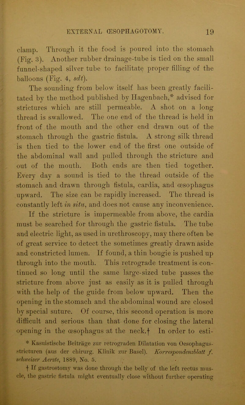 clamp. Through it the food is poured into the stomach (Fig. 3). Another rubber drainage-tube is tied on the small funnel-shaped silver tube to facilitate proper filling of the balloons (Fig. 4, sdt). The sounding from below itself has been greatly facili- tated by the method published by Hagenbach,* advised for strictures which are still permeable. A shot on a long- thread is swallowed. The one end of the thread is held in front of the mouth and the other end drawn out of the stomach through the gastric fistula. A strong silk thread is then tied to the lower end of the first one outside of the abdominal wall and pulled through the stricture and out of the mouth. Both ends are then tied together. Every day a sound is tied to the thread outside of the stomach and drawn through fistula, cardia, and oesophagus upward. The size can be rapidly increased. The thread is constantly left in situ, and does not cause any inconvenience. If the stricture is impermeable from above, the cardia must be searched for through the gastric fistula. The tube and electric light, as used in urethroscopy, may there often be of great service to detect the sometimes greatly drawn aside and constricted lumen. If found, a thin bougie is pushed up through into the mouth. This retrograde treatment is con- tinued so long until the same large-sized tube passes the stricture from above just as easily as it is pulled through with the help of the guide from below upward. Then the opening in the stomach and the abdominal wound are closed by special suture. Of course, this second operation is more difficult and serious than that done for closing the lateral opening in the oesophagus at the neck.f In order to esti- * Kasuistische Beitrage zur retrograden Dilatation von Oesophagus- stricturen (aus der chirurg. Klinik zur Basel). Korrespondenzblatt f. srhweizer Aerzte, 1889, No. 5. f If gastrostomy was done through the belly of the left rectus mus- cle, the gastric fistula might eventually close without further operating