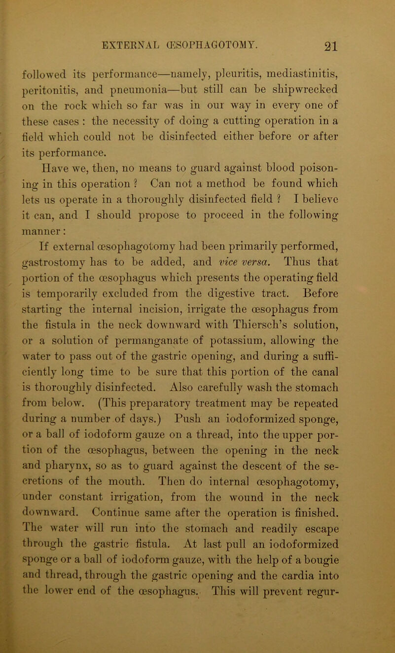 followed its performance—namely, pleuritis, mediastinitis, peritonitis, and pneumonia—but still can be shipwrecked on the rock which so far was in our way in every one of these cases : the necessity of doing a cutting operation in a field which could not be disinfected either before or after its performance. Have we, then, no means to guard against blood poison- ing in this operation ? Can not a method be found which lets us operate in a thoroughly disinfected field ? I believe it can, and I should propose to proceed in the following manner: If external oesopliagotomy had been primarily performed, gastrostomy has to be added, and vice versa. Thus that portion of the oesophagus which presents the operating field is temporarily excluded from the digestive tract. Before starting the internal incision, irrigate the oesophagus from the fistula in the neck downward with Thiersch’s solution, or a solution of permanganate of potassium, allowing the water to pass out of the gastric opening, and during a suffi- ciently long time to be sure that this portion of the canal is thoroughly disinfected. Also carefully wash the stomach from below. (This preparatory treatment may be repeated during a number of days.) Push an iodoformized sponge, or a ball of iodoform gauze on a thread, into the upper por- tion of the oesophagus, between the opening in the neck and pharynx, so as to guard against the descent of the se- cretions of the mouth. Then do internal oesopliagotomy, under constant irrigation, from the wound in the neck downward. Continue same after the operation is finished. The water will run into the stomach and readily escape through the gastric fistula. At last pull an iodoformized sponge or a ball of iodoform gauze, with the help of a bougie and thread, through the gastric opening and the cardia into the lower end of the oesophagus. This will prevent regur-