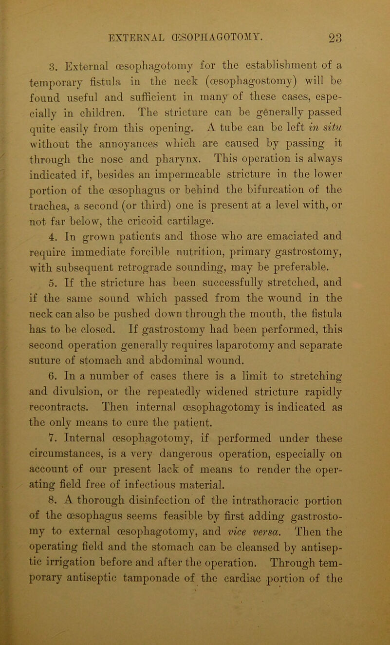 3. External oesophagotomy for the establishment of a temporary fistula in the neck (cesopliagostomy) will be found useful and sufficient in many of these cases, espe- cially in children. The stricture can be generally passed quite easily from this opening. A tube can be left in situ without the annoyances which are caused by passing it through the nose and pharynx. This operation is always indicated if, besides an impermeable stricture in the lower portion of the oesophagus or behind the bifurcation of the trachea, a second (or third) one is present at a level with, or not far below, the cricoid cartilage. 4. In grown patients and those who are emaciated and require immediate forcible nutrition, primary gastrostomy, with subsequent retrograde sounding, may be preferable. 5. If the stricture has been successfully stretched, and if the same sound which passed from the wound in the neck can also be pushed down through the mouth, the fistula has to be closed. If gastrostomy had been performed, this second operation generally requires laparotomy and separate suture of stomach and abdominal wound. 6. In a number of cases there is a limit to stretching and divulsion, or the repeatedly widened stricture rapidly recontracts. Then internal oesophagotomy is indicated as the only means to cure the patient. V. Internal oesophagotomy, if performed under these circumstances, is a very dangerous operation, especially on account of our present lack of means to render the oper- ating field free of infectious material. 8. A thorough disinfection of the intrathoracic portion of the oesophagus seems feasible by first adding gastrosto- my to external oesophagotomy, and vice versa. Then the operating field and the stomach can be cleansed by antisep- tic irrigation before and after the operation. Through tem- porary antiseptic tamponade of the cardiac portion of the