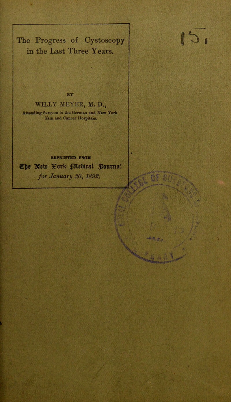 The Progress of Cystoscopy in the Last Three Years. BT WILLY MEYEE, M. D., Attending Surgeon (o the German and New York Skin and Cancer Hospitals. BEPB1HTKD FROM U5* Neto York ^Hcblcai Jtounia! for January SO, 1892. -i v.