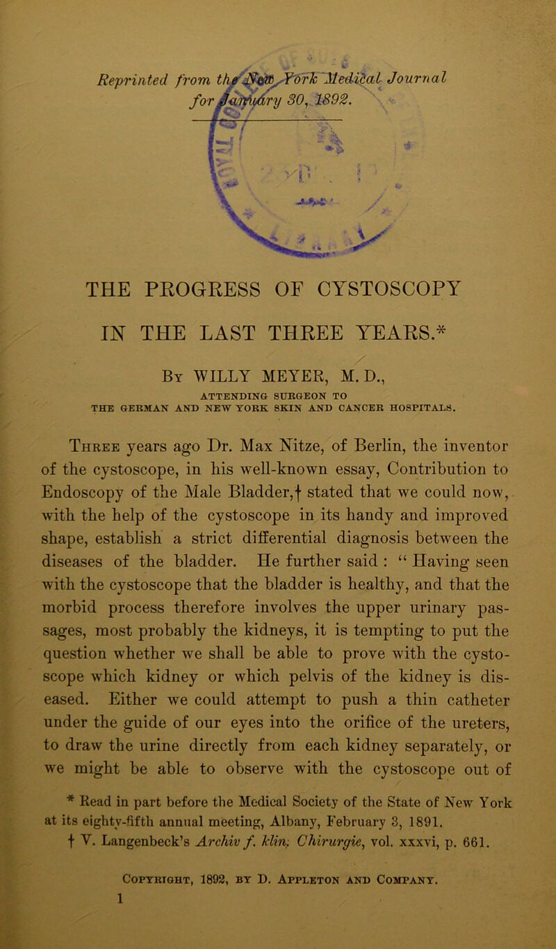 IN THE LAST THREE YEARS * By WILLY MEYER, M. D., ATTENDING SURGEON TO THE GERMAN AND NEW YORK SKIN AND CANCER HOSPITALS. Three years ago Dr. Max Nitze, of Berlin, the inventor of the cystoscope, in his well-known essay, Contribution to Endoscopy of the Male Bladder,f stated that we could now, with the help of the cystoscope in its handy and improved shape, establish a strict differential diagnosis between the diseases of the bladder. He further said : “ Having seen with the cystoscope that the bladder is healthy, and that the morbid process therefore involves the upper urinary pas- sages, most probably the kidneys, it is tempting to put the question whether we shall be able to prove with the cysto- scope which kidney or which pelvis of the kidney is dis- eased. Either we could attempt to push a thin catheter under the guide of our eyes into the orifice of the ureters, to draw the urine directly from each kidney separately, or we might be able to observe with the cystoscope out of * Read in part before the Medical Society of the State of New York at its eighty-fifth annual meeting, Albany, February 3, 1891. f V. Langenbeck’s Archiv f. Min. Chirurgie, vol. xxxvi, p. 661. Copyright, 1892, by D. Appleton and Company.