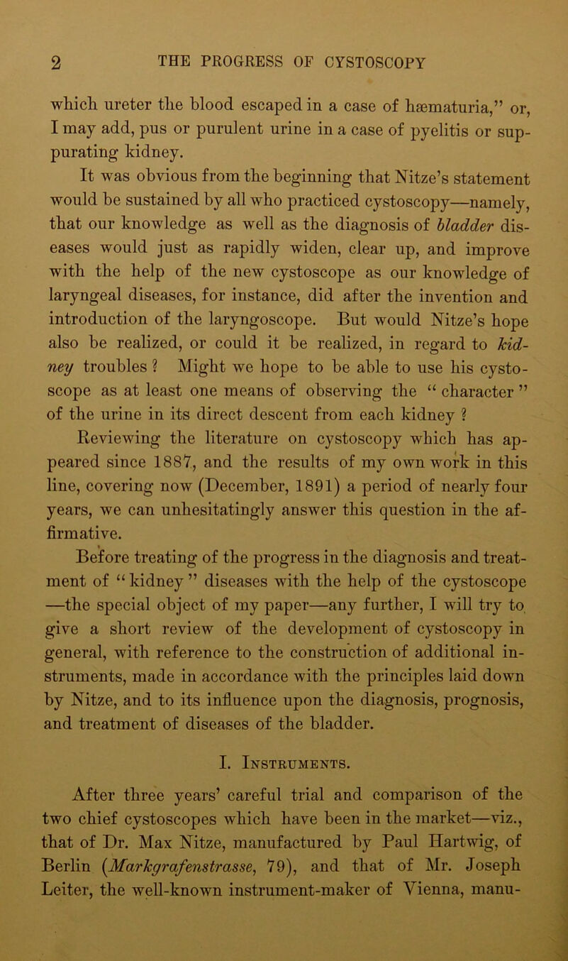 Avkich ureter the blood escaped in a case of haematuria,” or, I may add, pus or purulent urine in a case of pyelitis or sup- purating kidney. It was obvious from the beginning that Nitze’s statement would be sustained by all who practiced cystoscopy—namely, that our knowledge as well as the diagnosis of bladder dis- eases would just as rapidly widen, clear up, and improve with the help of the new cystoscope as our knowledge of laryngeal diseases, for instance, did after the invention and introduction of the laryngoscope. But would Nitze’s hope also be realized, or could it be realized, in regard to kid- ney troubles ? Might we hope to be able to use his cysto- scope as at least one means of observing the “ character ” of the urine in its direct descent from each kidney ? Reviewing the literature on cystoscopy which has ap- peared since 1887, and the results of my own work in this line, covering now (December, 1891) a period of nearly four years, we can unhesitatingly answer this question in the af- firmative. Before treating of the progress in the diagnosis and treat- ment of “ kidney ” diseases with the help of the cystoscope —the special object of my paper—any further, I will try to. give a short review of the development of cystoscopy in general, with reference to the construction of additional in- struments, made in accordance with the principles laid down by Nitze, and to its influence upon the diagnosis, prognosis, and treatment of diseases of the bladder. I. Instruments. After three years’ careful trial and comparison of the two chief cystoscopes which have been in the market—viz., that of Dr. Max Nitze, manufactured by Paul Hartwig, of Berlin (.Markgrafenstrasse, 79), and that of Mr. Joseph Leiter, the well-known instrument-maker of Vienna, manu-