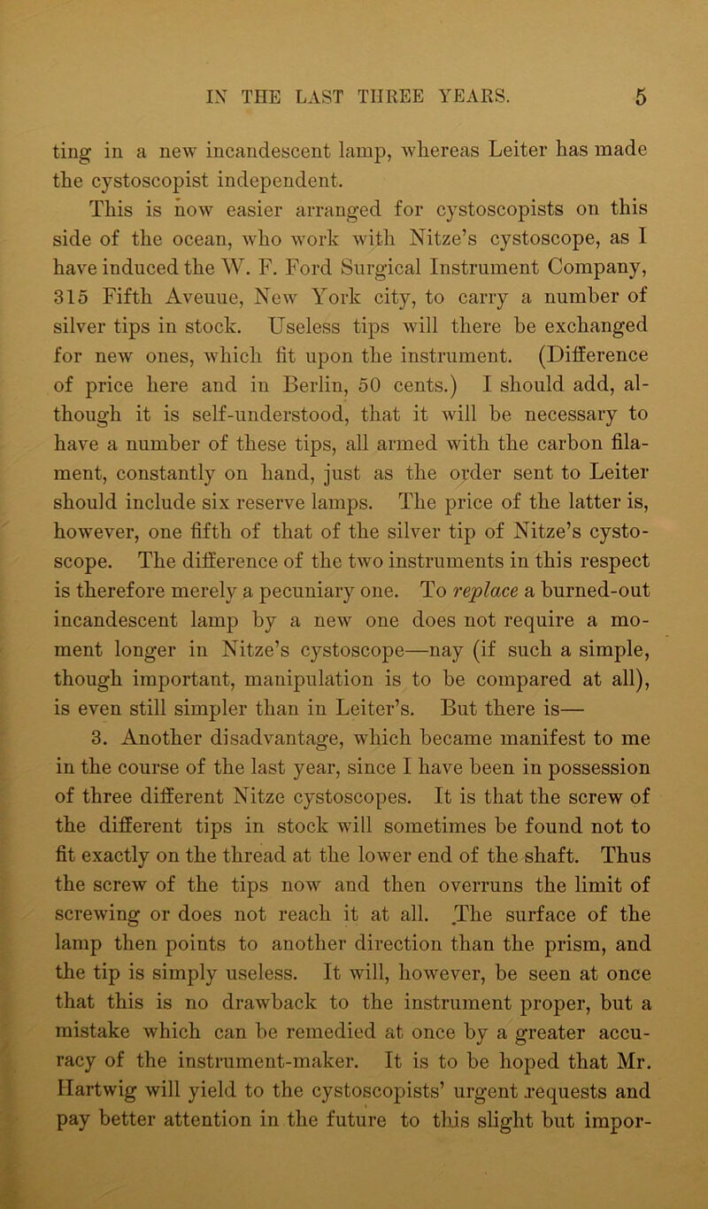 ting in a new incandescent lamp, whereas Leiter has made the cystoscopist independent. This is now easier arranged for cystoscopists on this side of the ocean, who work with Nitze’s cystoscope, as I have induced the W. F. Ford Surgical Instrument Company, 315 Fifth Aveuue, New York city, to carry a number of silver tips in stock. Useless tips will there be exchanged for new ones, which fit upon the instrument. (Difference of price here and in Berlin, 50 cents.) I should add, al- though it is self-understood, that it will be necessary to have a number of these tips, all armed with the carbon fila- ment, constantly on hand, just as the order sent to Leiter should include six reserve lamps. The price of the latter is, however, one fifth of that of the silver tip of Nitze’s cysto- scope. The difference of the two instruments in this respect is therefore merely a pecuniary one. To replace a burned-out incandescent lamp by a new one does not require a mo- ment longer in Nitze’s cystoscope—nay (if such a simple, though important, manipulation is to be compared at all), is even still simpler than in Leiter’s. But there is— 3. Another disadvantage, which became manifest to me in the course of the last year, since I have been in possession of three different Nitze cystoscopes. It is that the screw of the different tips in stock will sometimes be found not to fit exactly on the thread at the lower end of the shaft. Thus the screw of the tips now and then overruns the limit of screwing or does not reach it at all. The surface of the lamp then points to another direction than the prism, and the tip is simply useless. It will, however, be seen at once that this is no drawback to the instrument proper, but a mistake which can be remedied at once by a greater accu- racy of the instrument-maker. It is to be hoped that Mr. Hartwig will yield to the cystoscopists’ urgent requests and pay better attention in the future to this slight but impor-