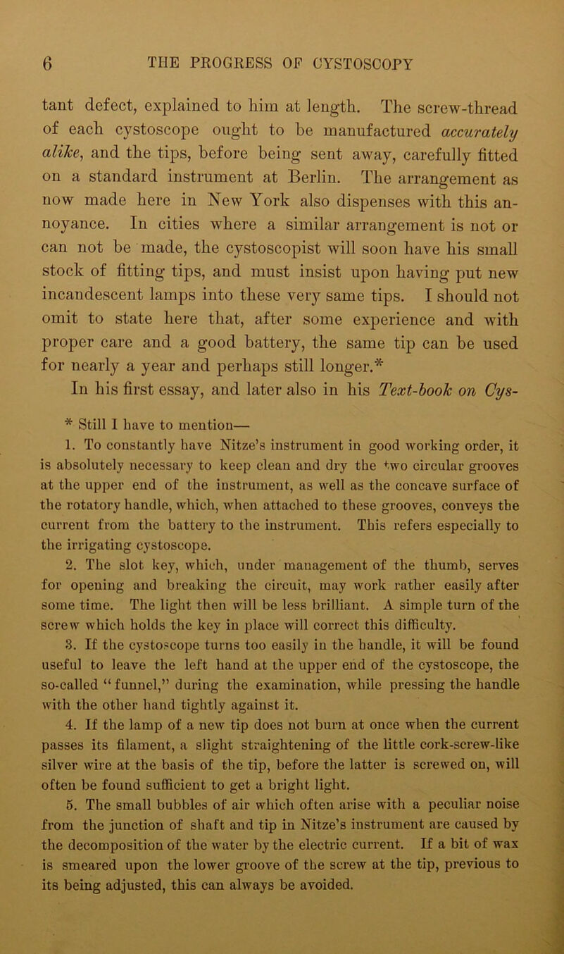 tant defect, explained to him at length. The screw-thread of each cystoscope ought to he manufactured accurately alike, and the tips, before being sent away, carefully fitted on a standard instrument at Berlin. The arrangement as now made here in New York also dispenses with this an- noyance. In cities where a similar arrangement is not or can not he made, the cystoscopist will soon have his small stock of fitting tips, and must insist upon having put new incandescent lamps into these very same tips. I should not omit to state here that, after some experience and with proper care and a good battery, the same tip can be used for nearly a year and perhaps still longer.* In his first essay, and later also in his Text-book on Cys- * Still I have to mention— 1. To constantly have Nitze’s instrument in good working order, it is absolutely necessary to keep clean and dry the two circular grooves at the upper end of the instrument, as well as the concave surface of the rotatory handle, which, when attached to these grooves, conveys the current from the battery to the instrument. This refers especially to the irrigating cystoscope. 2. The slot key, which, under management of the thumb, serves for opening and breaking the circuit, may work rather easily after some time. The light then will be less brilliant. A simple turn of the screw which holds the key in place will correct this difficulty. 3. If the cystoscope turns too easily in the handle, it will be found useful to leave the left hand at the upper end of the cystoscope, the so-called “ funnel,” during the examination, while pressing the handle with the other hand tightly against it. 4. If the lamp of a new tip does not burn at once when the current passes its filament, a slight straightening of the little cork-screw-like silver wire at the basis of the tip, before the latter is screwed on, will often be found sufficient to get a bright light. 5. The small bubbles of air which often arise with a peculiar noise from the junction of shaft and tip in Nitze’s instrument are caused by the decomposition of the water by the electric current. If a bit of wax is smeared upon the lower groove of the screw at the tip, previous to its being adjusted, this can always be avoided.