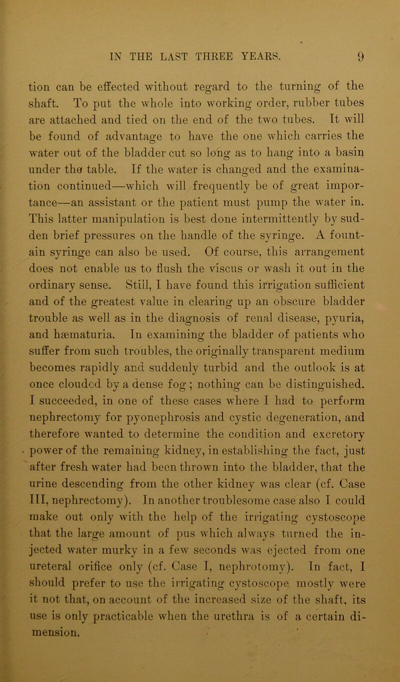 tion can be effected without regard to the turning of the shaft. To put the whole into working order, rubber tubes are attached and tied on the end of the two tubes. It will be found of advantage to have the one which carries the water out of the bladder cut so long as to hang into a basin under the table. If the water is changed and the examina- tion continued—which will frequently be of great impor- tance—an assistant or the patient must pump the water in. This latter manipulation is best done intermittently by sud- den brief pressures on the handle of the syringe. A fount- ain syringe can also be used. Of course, this arrangement does not enable us to Hush the viscus or wash it out in the ordinary sense. Still, I have found this irrigation sufficient and of the greatest value in clearing up an obscure bladder trouble as well as in the diagnosis of renal disease, pyuria, and hfematuria. In examining the bladder of patients who suffer from such troubles, the originally transparent medium becomes rapidly and suddenly turbid and the outlook is at once clouded by a dense fog ; nothing can be distinguished. I succeeded, in one of these cases where I had to perform nephrectomy for pyonephrosis and cystic degeneration, and therefore wanted to determine the condition and excretory power of the remaining kidney, in establishing the fact, just after fresh water had been thrown into the bladder, that the urine descending from the other kidney was clear (cf. Case III, nephrectomy). In another troublesome case also I could make out only with the help of the irrigating cystoscope that the large amount of pus which always turned the in- jected water murky in a few seconds was ejected from one ureteral orifice only (cf. Case I, nephrotomy). In fact, I should prefer to use the irrigating cystoscope mostly were it not that, on account of the increased size of the shaft, its use is only practicable when the urethra is of a certain di- mension.