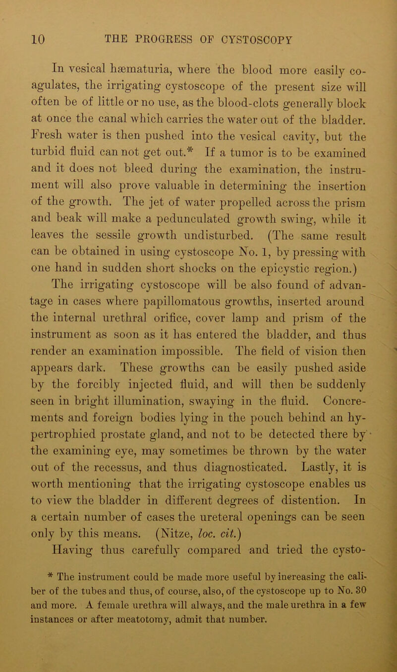 In vesical hsematuria, where the blood more easily co- agulates, the irrigating cystoscope of the present size will often be of little or no use, as the blood-clots generally block at once the canal which carries the water out of the bladder. Fresh water is then pushed into the vesical cavity, hut the turbid fluid can not get out.* If a tumor is to be examined and it does not bleed during the examination, the instru- ment will also prove valuable in determining the insertion of the growth. The jet of water propelled across the prism and beak will make a pedunculated growth swing, while it leaves the sessile growth undisturbed. (The same result can be obtained in using cystoscope No. 1, by pressing with one hand in sudden short shocks on the epicystic region.) The irrigating cystoscope will be also found of advan- tage in cases where papillomatous growths, inserted around the internal urethral orifice, cover lamp and prism of the instrument as soon as it has entered the bladder, and thus render an examination impossible. The field of vision then appears dark. These growths can be easily pushed aside by the forcibly injected fluid, and will then be suddenly seen in bright illumination, swaying in the fluid. Concre- ments and foreign bodies lying in the pouch behind an hy- pertrophied prostate gland, and not to be detected there by the examining eye, may sometimes be thrown by the water out of the recessus, and thus diagnosticated. Lastly, it is worth mentioning that the irrigating cystoscope enables us to view the bladder in different degrees of distention. In a certain number of cases the ureteral openings can be seen only by this means. (Nitze, loc. cit.) Having thus carefully compared and tried the cysto- * The instrument could be made more useful by increasing the cali- ber of the tubes and thus, of course, also, of the cystoscope up to No. 30 and more. A female urethra will always, and the male urethra in a few instances or after meatotomy, admit that number.