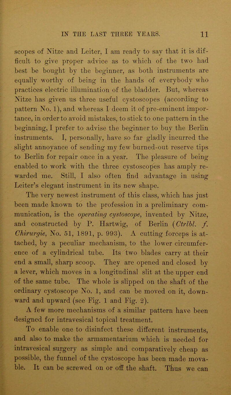 scopes of Nitze and Leiter, I am ready to say that it is dif- ficult to give proper advice as to which of the two had best be bought by the beginner, as both instruments are equally worthy of being in the hands of everybody who practices electric illumination of the bladder. But, whereas Nitze has given us three useful cystoscopes (according to pattern No. 1), and whereas I deem it of pre-eminent impor- tance, in order to avoid mistakes, to stick to one pattern in the beginning, I prefer to advise the beginner to buy the Berlin instruments. I, personally, have so far gladly incurred the slight annoyance of sending my few burned-out reserve tips to Berlin for repair once in a year. The pleasure of being- enabled to work with the three cystoscopes has amply re- warded me. Still, I also often find advantage in using Leiter’s elegant instrument in its new shape. The very newest instrument of this class, which has just been made known to the profession in a preliminary com- munication, is the operating cystoscope, invented by Nitze, and constructed by P. Hartwig, of Berlin (Ctrlbl. f. Chirurgie, No. 51, 1891, p. 993). A cutting forceps is at- tached, by a peculiar mechanism, to the lower circumfer- ence of a cylindrical tube. Its two blades carry at their end a small, sharp scoop. They are opened and closed by a lever, which moves in a longitudinal slit at the upper end of the same tube. The whole is slipped on the shaft of the ordinary cystoscope No. 1, and can be moved on it, down- ward and upward (see Fig. 1 and Fig. 2). A few more mechanisms of a similar pattern have been designed for intravesical topical treatment. To enable one to disinfect these different instruments, and also to make the armamentarium which is needed for intravesical surgery as simple and comparatively cheap as possible, the funnel of the cystoscope has been made mova- ble. It can be screwed on or off the shaft. Thus we can