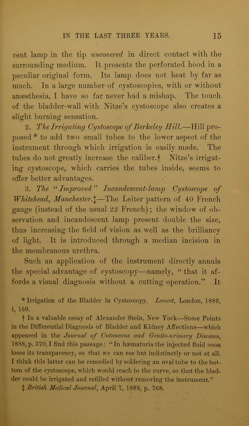 cent lamp in the tip uncovered in direct contact with the surrounding medium. It presents the perforated hood in a peculiar original form. Its lamp does not heat by far as much. In a large number of cystoscopies, with or without anaesthesia, I have so far never had a mishap. The touch of the bladder-wall with Nitze’s cystoscope also creates a slight burning sensation. 2. The Irrigating Cystoscope of Berkeley Hill.—Hill pro- posed * to add two small tubes to the lower aspect of the instrument through which irrigation is easily made. The tubes do not greatly increase the caliber, f Nitze’s irrigat- ing cystoscope, which carries the tubes inside, seems to offer better advantages. 3. The “ Improved ” Incandescent-lamp Cystoscope of Whitehead, Manchesterf—The Leiter pattern of 40 French gauge (instead of the usual 22 French); the window of ob- servation and incandescent lamp present double the size, thus increasing the field of vision as well as the brilliancy of light. It is introduced through a median incision in the membranous urethra. Such an application of the instrument directly annuls the special advantage of cystoscopy—namely, “ that it af- fords a visual diagnosis without a cutting operation.” It * Irrigation of the Bladder in Cystoscopy. Lancet, London, 1889, i, 169. f In a valuable essay of Alexander Stein, New York—Some Points in the Differential Diagnosis of Bladder and Kidney Affections—which appeared in the Journal of Cutaneous and Cenito-urinary Diseases, 1888,p. 370,1 find this passage: “In hmmaturia the injected fluid soon loses its transparency, so that we can see but indistinctly or not at all. I think this latter can be remedied by soldering an oval tube to the bot- tom of the cystoscope, which would reach to the curve, so that the blad- der could be irrigated and refilled without removing the instrument.” % British Medical Journal, April 7, 1888, p. 768.