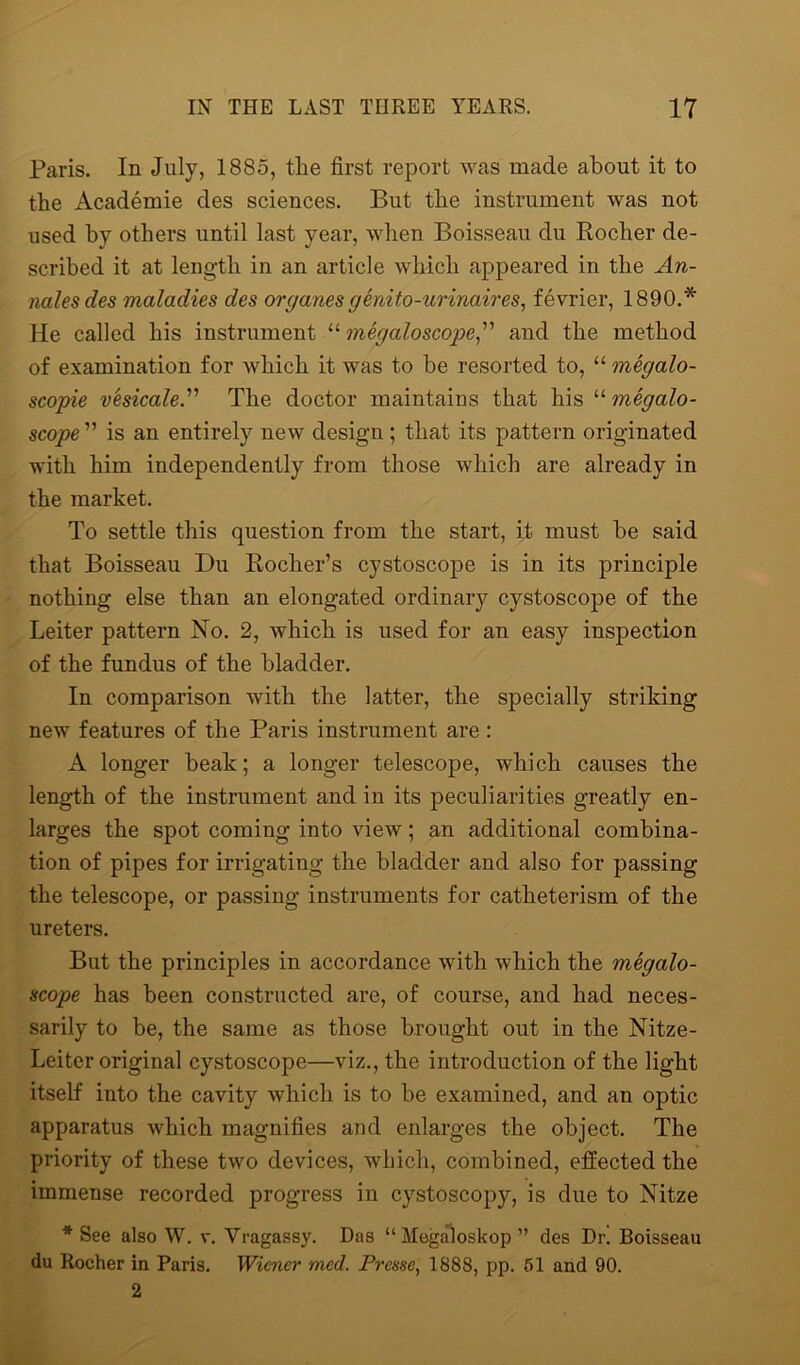 Paris. In July, 1885, the first report was made about it to the Academie des sciences. But the instrument was not used by others until last year, when Boisseau du Rocher de- scribed it at length in an article which appeared in the An- nalesdes maladies des organesgenito-urinaires, fevrier, 1890.* He called his instrument “ megaloscope,” and the method of examination for which it was to be resorted to, “ megalo- scopie vesicale.” The doctor maintains that his “ megalo- scope ” is an entirely new design; that its pattern originated with him independently from those which are already in the market. To settle this question from the start, it must he said that Boisseau Du Rocher’s cystoscope is in its principle nothing else than an elongated ordinary cystoscope of the Leiter pattern No. 2, which is used for an easy inspection of the fundus of the bladder. In comparison with the latter, the specially striking new features of the Paris instrument are : A longer beak; a longer telescope, which causes the length of the instrument and in its peculiarities greatly en- larges the spot coming into view; an additional combina- tion of pipes for irrigating the bladder and also for passing the telescope, or passing instruments for catheterism of the ureters. But the principles in accordance with which the megalo- scope has been constructed are, of course, and had neces- sarily to he, the same as those brought out in the Nitze- Leiter original cystoscope—viz., the introduction of the light itself into the cavity which is to he examined, and an optic apparatus which magnifies and enlarges the object. The priority of these two devices, which, combined, effected the immense recorded progress in cystoscopy, is due to Nitze * See also W. v. Vragassy. Das “Megaloskop” des Dr! Boisseau du Rocher in Paris. Wiener med. Prase, 1888, pp. 51 and 90. 2