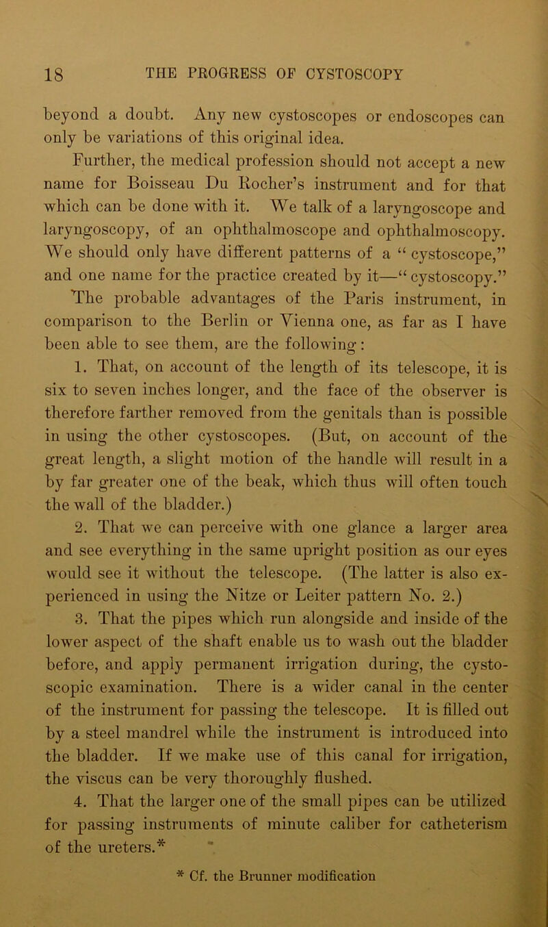 beyond a doubt. Any new cystoscopes or endoscopes can only be variations of this original idea. Further, the medical profession should not accept a new name for Boisseau Du Rocher’s instrument and for that which can be done with it. We talk of a laryngoscope and laryngoscopy, of an ophthalmoscope and ophthalmoscopy. We should only have different patterns of a “ cystoscope,” and one name for the practice created by it—“ cystoscopy.” The probable advantages of the Paris instrument, in comparison to the Berlin or Vienna one, as far as I have been able to see them, are the following: 1. That, on account of the length of its telescope, it is six to seven inches longer, and the face of the observer is therefore farther removed from the genitals than is possible in using the other cystoscopes. (But, on account of the great length, a slight motion of the handle will result in a by far greater one of the beak, which thus will often touch the wall of the bladder.) 2. That we can perceive with one glance a larger area and see everything in the same upright position as our eyes would see it without the telescope. (The latter is also ex- perienced in using the Nitze or Leiter pattern No. 2.) 3. That the pipes which run alongside and inside of the lower aspect of the shaft enable us to wash out the bladder before, and apply permanent irrigation during, the cysto- scopic examination. There is a wider canal in the center of the instrument for passing the telescope. It is filled out by a steel mandrel while the instrument is introduced into the bladder. If we make use of this canal for irrigation, the viscus can be very thoroughly flushed. 4. That the larger one of the small pipes can be utilized for passing instruments of minute caliber for catheterism of the ureters.* * Cf. the Brunner modification