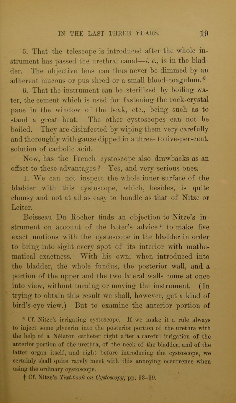 5. That the telescope is introduced after the whole in- strument has passed the urethral canal—i. e., is in the blad- der. The objective lens can thus never be dimmed by an adherent mucous or pus shred or a small blood-coagulum.* 6. That the instrument can be sterilized by boiling wa- ter, the cement which is used for fastening the rock-crystal pane in the window of the beak, etc., being such as to stand a great heat. The other cystoscopes can not be boiled. They are disinfected by wiping them very carefully and thoroughly with gauze dipped in a three- to five-per-cent, solution of carbolic acid. Now, has the French cystoscope also drawbacks as an offset to these advantages ? Yes, and very serious ones. 1. We can not inspect the whole inner surface of the bladder with this cystoscope, which, besides, is quite clumsy and not at all as easy to handle as that of Nitze or Leiter. Boisseau Du Rocher finds an objection to Nitze’s in- strument on account of the latter’s advice f to make five exact motions with the cystoscope in the bladder in order to bring into sight every spot of its interior with mathe- matical exactness. With his own, when introduced into the bladder, the whole fundus, the posterior wall, and a portion of the upper and the two lateral walls come at once into view, without turning or moving the instrument. (In trying to obtain this result we shall, however, get a kind of bird’s-eye view.) But to examine the anterior portion of * Cf. Nitze’s irrigating cystoscope. If we make it a rule always to inject some glycerin into the posterior portion of the urethra with the help of a Nelaton catheter right after a careful irrigation of the anterior portion of the urethra, of the neck of the bladder, and of the latter organ itself, and right before introducing the cystoscope, we certainly shall quite rarely meet with this annoying occurrence when using the ordinary cystoscope. f Cf. Nitze’s Text-book on Cystoscopy,' pp. 93-99.