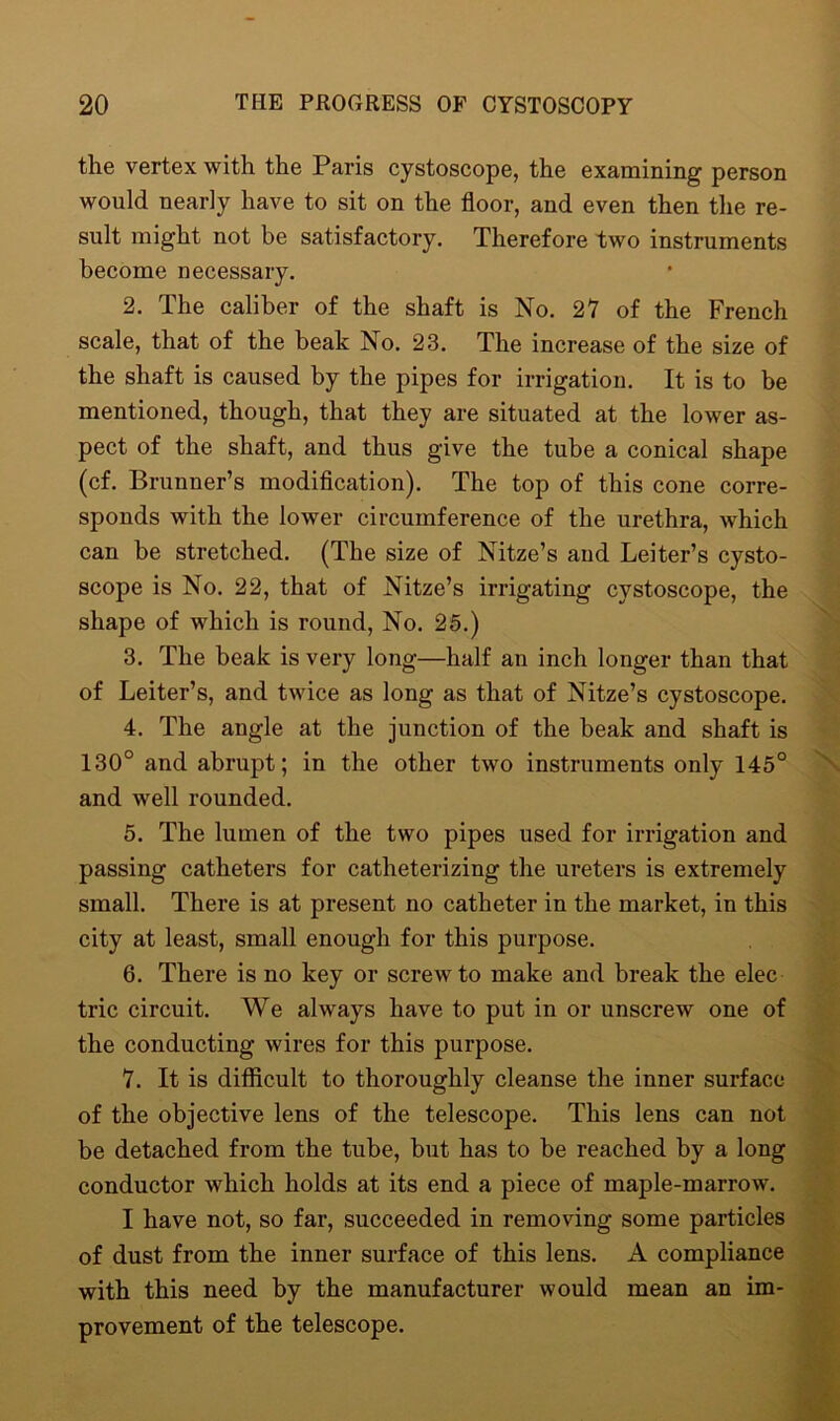 the vertex with the Paris cystoscope, the examining person would nearly have to sit on the floor, and even then the re- sult might not be satisfactory. Therefore two instruments become necessary. 2. The caliber of the shaft is No. 27 of the French scale, that of the beak No. 23. The increase of the size of the shaft is caused by the pipes for irrigation. It is to be mentioned, though, that they are situated at the lower as- pect of the shaft, and thus give the tube a conical shape (cf. Brunner’s modification). The top of this cone corre- sponds with the lower circumference of the urethra, which can be stretched. (The size of Nitze’s and Leiter’s cysto- scope is No. 22, that of Nitze’s irrigating cystoscope, the shape of which is round, No. 25.) 3. The beak is very long—half an inch longer than that of Leiter’s, and twice as long as that of Nitze’s cystoscope. 4. The angle at the junction of the beak and shaft is 130° and abrupt; in the other two instruments only 145° and well rounded. 5. The lumen of the two pipes used for irrigation and passing catheters for catheterizing the ureters is extremely small. There is at present no catheter in the market, in this city at least, small enough for this purpose. 6. There is no key or screw to make and break the elec trie circuit. We always have to put in or unscrew one of the conducting wires for this purpose. 7. It is difficult to thoroughly cleanse the inner surface of the objective lens of the telescope. This lens can not be detached from the tube, but has to he reached by a long conductor which holds at its end a piece of maple-marrow. I have not, so far, succeeded in removing some particles of dust from the inner surface of this lens. A compliance with this need by the manufacturer would mean an im- provement of the telescope.