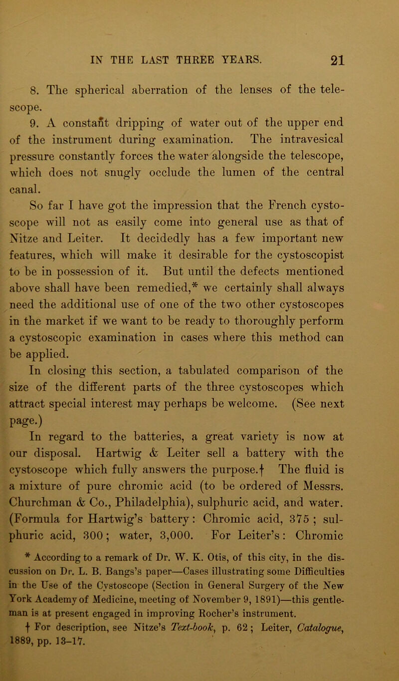 8. The spherical aberration of the lenses of the tele- scope. 9. A constant dripping of water out of the upper end of the instrument during examination. The intravesical pressure constantly forces the water alongside the telescope, which does not snugly occlude the lumen of the central canal. So far I have got the impression that the French cysto- scope will not as easily come into general use as that of Nitze and Leiter. It decidedly has a few important new features, which will make it desirable for the cystoscopist to be in possession of it. But until the defects mentioned above shall have been remedied,* we certainly shall always need the additional use of one of the two other cystoscopes in the market if we want to be ready to thoroughly perform a cystoscopic examination in cases where this method can be applied. In closing this section, a tabulated comparison of the size of the different parts of the three cystoscopes which attract special interest may perhaps be welcome. (See next page.) In regard to the batteries, a great variety is now at our disposal. Hartwig & Leiter sell a battery with the cystoscope which fully answers the purpose.f The fluid is a mixture of pure chromic acid (to be ordered of Messrs. Churchman & Co., Philadelphia), sulphuric acid, and water. (Formula for Hartwig’s battery: Chromic acid, 375; sul- phuric acid, 300; water, 3,000. For Leiter’s: Chromic * According to a remark of Dr. W. K. Otis, of this city, in the dis- cussion on Dr. L. B. Bangs’s paper—Cases illustrating some Difficulties in the Use of the Cystoscope (Section in General Surgery of the New York Academy of Medicine, meeting of November 9, 1891)—this gentle- man is at present engaged in improving Rocher’s instrument. f For description, see Nitze’s Text-book, p. 62; Leiter, Catalogue, 1889, pp. 13-17.