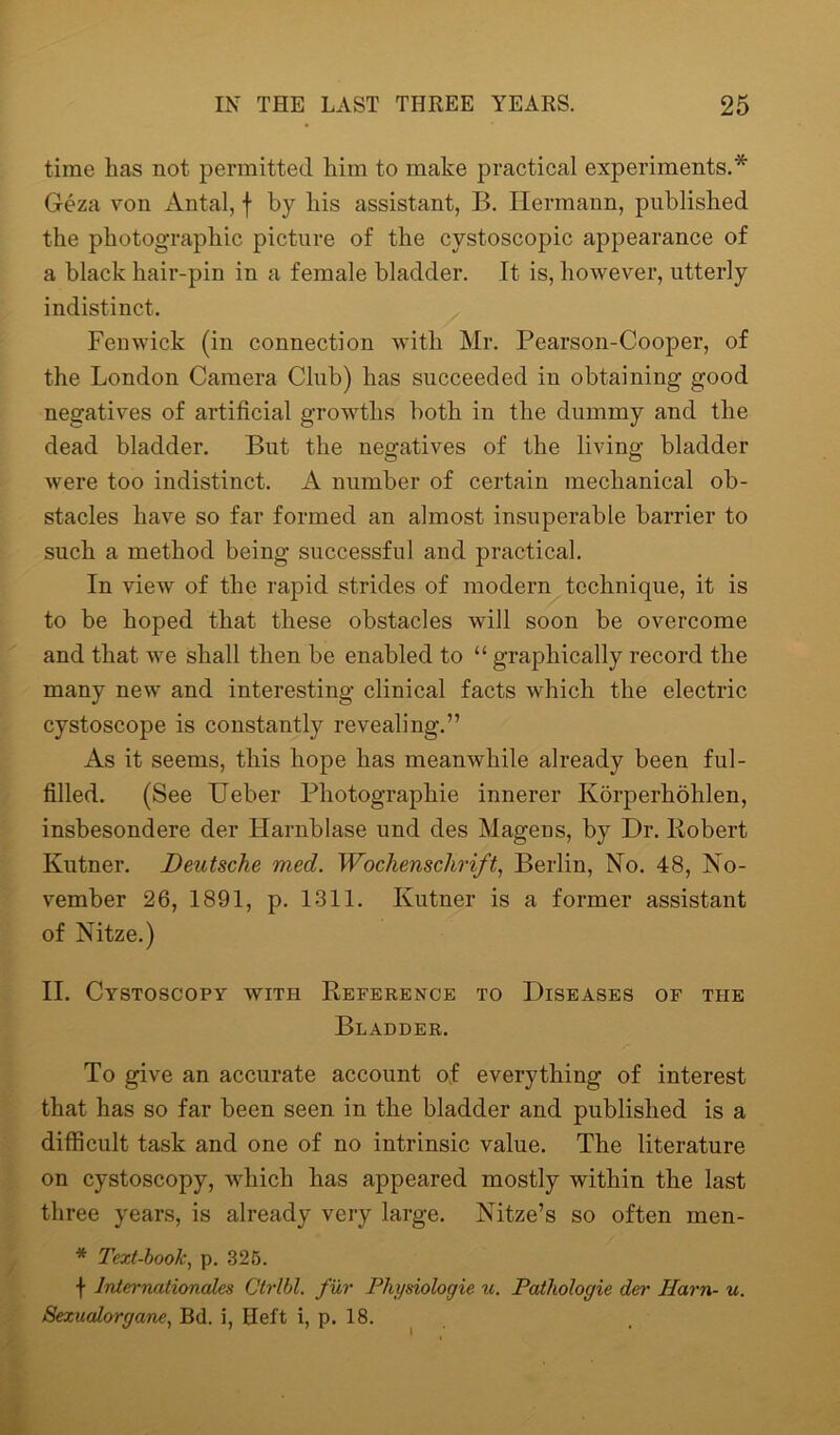 time has not permitted him to make practical experiments.* Geza von Antal, f by his assistant, B. Hermann, published the photographic picture of the cystoscopic appearance of a black hair-pin in a female bladder. It is, however, utterly indistinct. Fenwick (in connection with Mr. Pearson-Cooper, of the London Camera Club) has succeeded in obtaining good negatives of artificial growths both in the dummy and the dead bladder. But the negatives of the living bladder were too indistinct. A number of certain mechanical ob- stacles have so far formed an almost insuperable barrier to such a method being successful and practical. In view of the rapid strides of modern technique, it is to be hoped that these obstacles will soon be overcome and that we shall then be enabled to “ graphically record the many new and interesting clinical facts which the electric cystoscope is constantly revealing.” As it seems, this hope has meanwhile already been ful- filled. (See Ueber Photographie innerer Korperhohlen, insbesondere der Harnblase und des Mageus, by Dr. Robert Kutner. Deutsche med. Wochenschrift, Berlin, No. 48, No- vember 26, 1891, p. 1311. Kutner is a former assistant of Nitze.) II. Cystoscopy with Reference to Diseases of the Bladder. To give an accurate account of everything of interest that has so far been seen in the bladder and published is a difficult task and one of no intrinsic value. The literature on cystoscopy, which has appeared mostly within the last three years, is already very large. Nitze’s so often men- * Text-book, p. 325. \ Internationales Ctrlbl. fur Physiologic u. Pathologic der Ham- u. Sexucdorgane, Bd. i, Heft i, p. 18.