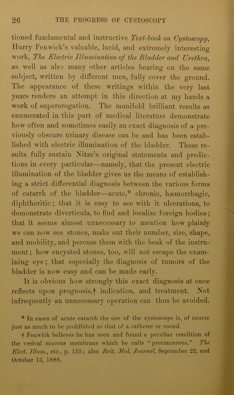 tionecl fundamental and instructive Text-book on Cystoscopy, Hurry Fenwick’s valuable, lucid, and extremely interesting- work, The Electric Illumination of the Bladder and Urethra, as well as also many other articles bearing on the same subject, written by different men, fully cover the ground. The appearance of these writings within the very last years renders an attempt in this direction at my hands a work of supererogation. The manifold brilliant results as enumerated in this part of medical literature demonstrate how often and sometimes easily an exact diagnosis of a pre- viously obscure urinary disease can be and has been estab- lished with electric illumination of the bladder. These re- sults fully sustain Nitze’s original statements and predic- tions in every particular—namely, that the present electric illumination of the bladder gives us the means of establish- ing a strict differential diagnosis between the various forms of catarrh of the bladder—acute,* chronic, haemorrhagic, diphtheritic ; that it is easy to see with it ulcerations, to demonstrate diverticula, to hnd and localize foreign bodies ; that it seems almost unnecessary to mention how plainly we can now see stones, make out their number, size, shape, and mobility, and percuss them with the beak of the instru- ment ; how encysted stones, too, will not escape the exam- ining eye; that especially the diagnosis of tumors of the bladder is now easy and can be made early. It is obvious how strongly this exact diagnosis at once reflects upon prognosis,f indication, and treatment. Not infrequently an unnecessary operation can thus be avoided. * In cases of acute catarrh the use of the cystoscope is, of course just as much to be prohibited as that of a catheter or sound. f Fenwick believes he has seen and found a peculiar condition of the vesical mucous membrane which he calls “ precancerous.” The Elect. Ilium., etc., p. 153; also Brit. Med. Journal, September 22, and October 13, 1888.