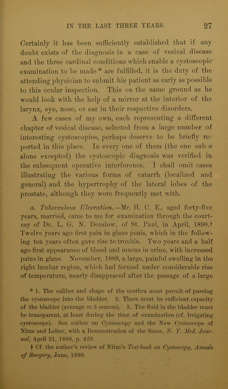 Certainly it has been sufficiently established that if any doubt exists of the diagnosis in a case of vesical disease and the three cardinal conditions which enable a cystoscopic examination to be made * are fulfilled, it is the duty of the attending physician to submit his patient as early as possible to this ocular inspection. This on the same ground as he would look with the help of a mirror at the interior of the larynx, eye, nose, or ear in their respective disorders. A few cases of my own, each representing a different chapter of vesical disease, selected from a large number of interesting cystoscopies, perhaps deserve to be briefly re- ported in this place. In every one of them (the one sub a alone excepted) the cystoscopic diagnosis was verified in the subsequent operative interference. I shall omit cases illustrating the various forms of catarrh (localized and general) and the hypertrophy of the lateral lobes of the prostate, although they were frequently met with. a. Tuberculous Ulceration.—Mr. H. 0. E., aged forty-five years, married, came to me for examination through the court- esy of Dr. L. G. N. Denslow, of St. Paul, in April, 1890.t Twelve years ago first pain in glans penis, which iu the follow- ing ten years often gave rise to trouble. Two years and a half ago first appearance of blood and mucus in urine, with increased pains in glans. November, 1889, a large, painful swelling in the right lumbar region, which had formed under considerable rise of temperature, nearly disappeared after the passage of a large * 1. The caliber and shape of the urethra must permit of passing the cystoscope into the bladder. 2. There must be sufficient capacity of the bladder (average = o ounces). 3. The fluid in the bladder must be transparent, at least during the time of examination (cf. irrigating cystoscope). See author on Cystoscopy and the New Cystoscope of Nitze and Leiter, with a Demonstration of the Same, N. Y. Med. Jour- nal, April 21, 1888, p. 429. f Cf. the author’s review of Nitze’s Tcxl-book on Cystoscopy, Annals of Surgery, June, 1890.