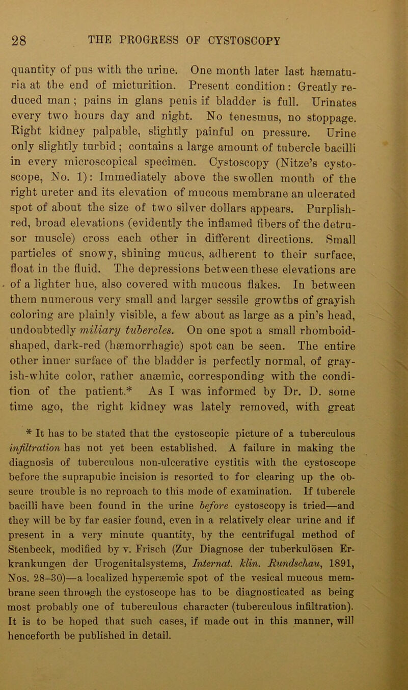 quantity of pus with the urine. One month later last hsematu- ria at the end of micturition. Present condition: Greatly re- duced man ; pains in glans penis if bladder is full. Urinates every two hours day and night. No tenesmus, no stoppage. Right kidney palpable, slightly painful on pressure. Drine only slightly turbid; contains a large amount of tubercle bacilli in every microscopical specimen. Cystoscopy (Nitze’s cysto- scope, No. 1): Immediately above the swollen mouth of the right ureter and its elevation of mucous membrane an ulcerated spot of about the size of two silver dollars appears. Purplish- red, broad elevations (evidently the inflamed fibers of the detru- sor muscle) cross each other in different directions. Small particles of snowy, shining mucus, adherent to their surface, float in the fluid. The depressions between these elevations are of a lighter hue, also covered with mucous flakes. In between them numerous very small and larger sessile growths of grayish coloring are plainly visible, a few about as large as a pin’s head, undoubtedly miliary tubercles. On one spot a small rhomboid- shaped, dark-red (haemorrhagic) spot can be seen. The entire other inner surface of the bladder is perfectly normal, of gray- ish-white color, rather anaemic, corresponding with the condi- tion of the patient* As I was informed by Dr. D. some time ago, the right kidney was lately removed, with great * It has to be stated that the cystoscopic picture of a tuberculous infiltration has not yet been established. A failure in making the diagnosis of tuberculous non-ulcerative cystitis with the cystoscope before the suprapubic incision is resorted to for clearing up the ob- scure trouble is no reproach to this mode of examination. If tubercle bacilli have been found in the urine before cystoscopy is tried—and they will be by far easier found, even in a relatively clear urine and if present in a very minute quantity, by the centrifugal method of Stenbeck, modified by v. Frisch (Zur Diagnose der tuberkulosen Er- krankungen der Urogenitalsystems, Intei-nat. Min. Rundschau, 1891, Nos. 28-30)—a localized hyperaemic spot of the vesical mucous mem- brane seen through the cystoscope has to be diagnosticated as being most probably one of tuberculous character (tuberculous infiltration). It is to be hoped that such cases, if made out in this manner, will henceforth be published in detail.