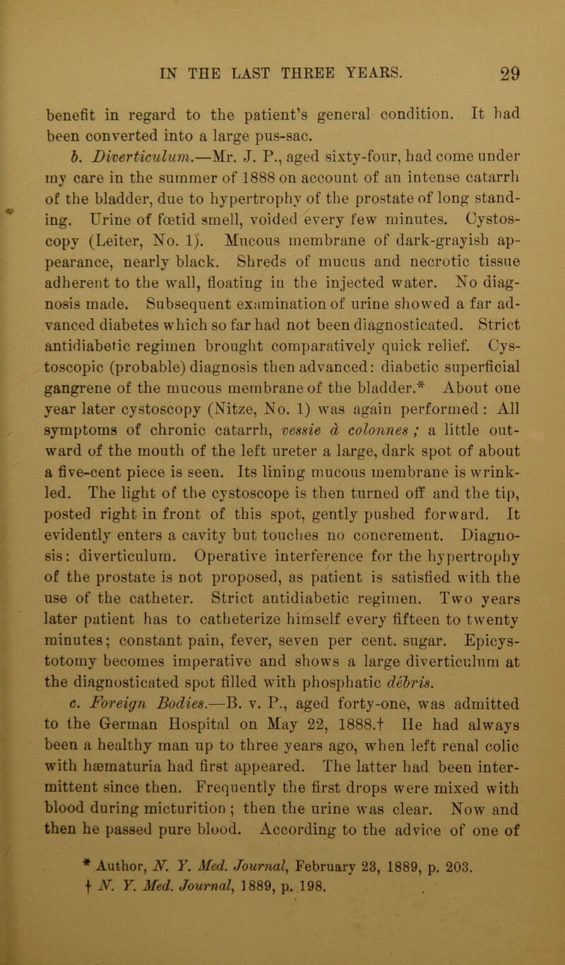 benefit in regard to the patient’s general condition. It bad been converted into a large pus-sac. b. Diverticulum.—Mr. J. P., aged sixty-four, bad come under my care in the summer of 1888 on account of an intense catarrh of the bladder, due to hypertrophy of the prostate of long stand- ing. Urine of foetid smell, voided every few minutes. Cystos- copy (Leiter, No. 1). Mucous membrane of dark-grayish ap- pearance, nearly black. Shreds of mucus and necrotic tissue adherent to the wall, floating in the injected water. No diag- nosis made. Subsequent examination of urine showed a far ad- vanced diabetes which so far had not been diagnosticated. Strict antidiabetic regimen brought comparatively quick relief. Cys- toscopic (probable) diagnosis then advanced: diabetic superficial gangrene of the mucous membrane of the bladder.* About one year later cystoscopy (Nitze, No. 1) was again performed : All symptoms of chronic catarrh, vessie d colonnes ; a little out- ward of the mouth of the left ureter a large, dark spot of about a five-cent piece is seen. Its lining mucous membrane is wrink- led. The light of the cystoscope is then turned off and the tip, posted right in front of this spot, gently pushed forward. It evidently enters a cavity but touches no concrement. Diagno- sis: diverticulum. Operative interference for the hypertrophy of the prostate is not proposed, as patient is satisfied with the use of the catheter. Strict antidiabetic regimen. Two years later patient has to catheterize himself every fifteen to twenty minutes; constant pain, fever, seven per cent, sugar. Epicys- totomy becomes imperative and shows a large diverticulum at the diagnosticated spot filled with phospliatic debris. c. Foreign Bodies.—B. v. P., aged forty-one, was admitted to the German Hospital on May 22, 1888.t lie had always been a healthy man up to three years ago, when left renal colic with heematuria had first appeared. The latter had been inter- mittent since then. Frequently the first drops were mixed with blood during micturition ; then the urine was clear. Now and then he passed pure blood. According to the advice of one of * Author, N. Y. Med. Journal, February 23, 1889, p. 203. f N. Y. Med. Journal, 1889, p. 198.