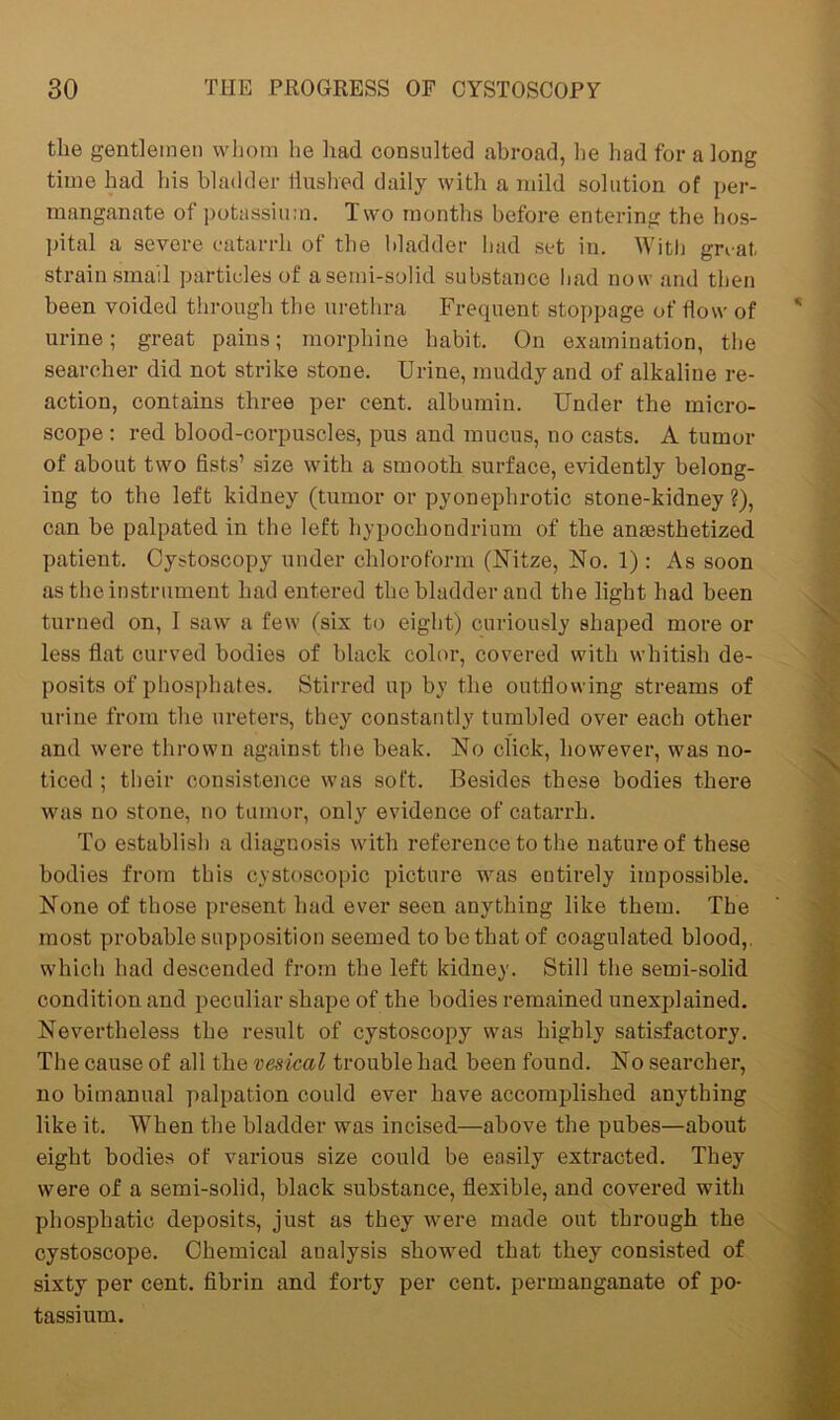 the gentlemen whom he had consulted abroad, he had for a long time had his bladder flushed daily with a mild solution of per- manganate of potassium. Two months before entering the hos- pital a severe catarrh of the bladder had set in. With gnat, strain small particles of a semi-solid substance had now and then been voided through the urethra Frequent stoppage of flow of urine; great pains; morphine habit. On examination, the searcher did not strike stone. Urine, muddy and of alkaline re- action, contains three per cent, albumin. Under the micro- scope : red blood-corpuscles, pus and mucus, no casts. A tumor of about two fists’ size with a smooth surface, evidently belong- ing to the left kidney (tumor or pyonephrotic stone-kidney?), can be palpated in the left hypochondrium of the anesthetized patient. Cystoscopy under chloroform (Nitze, No. 1) : As soon as the instrument had entered the bladder and the light had been turned on, I saw a few (six to eight) curiously shaped more or less flat curved bodies of black color, covered with whitish de- posits of phosphates. Stirred up by the outflowing streams of urine from the ureters, they constantly tumbled over each other and were thrown against the beak. No click, however, was no- ticed ; their consistence was soft. Besides these bodies there was no stone, no tumor, only evidence of catarrh. To establish a diagnosis with reference to the nature of these bodies from this cystoscopic picture was entirely impossible. None of those present had ever seen anything like them. The most probable supposition seemed to be that of coagulated blood,, which had descended from the left kidney. Still the semi-solid condition and peculiar shape of the bodies remained unexplained. Nevertheless the result of cystoscopy was highly satisfactory. The cause of all the vesical trouble had been found. No searcher, no bimanual palpation could ever have accomplished anything like it. When the bladder was incised—above the pubes—about eight bodies of various size could be easily extracted. They were of a semi-solid, black substance, flexible, and covered with phospliatic deposits, just as they were made out through the cystoscope. Chemical analysis showed that they consisted of sixty per cent, fibrin and forty per cent, permanganate of po- tassium.