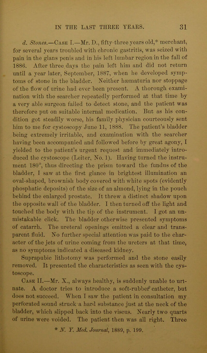 d. Stones.—Case I.—Mr. D., fifty-three years old,* merchant, for several years troubled with chronic gastritis, was seized with pain in the glans penis and in his left lumbar region in the fall of 1886. After three.days the pain left him and did not return until a year later, September, 1887, when he developed symp- toms of stone in the bladder. Neither hsematuria nor stoppage of the flow of urine had ever been present. A thorough exami- nation with the searcher repeatedly performed at that time by a very able surgeon failed to detect stone, and the patient was therefore put on suitable internal medication. But as his con- dition got steadily worse, his family physician courteously sent him to me for cystoscopy June 11, 1888. The patient’s bladder being extremely irritable, and examination with the searcher having been accompanied and followed before by great agony, I yielded to the patient’s urgent request and immediately intro- duced the cystoscope (Leiter, No. 1). Having turned the instru- ment 180°, thus directing the prism toward the fundus of the bladder, I saw at the first glance in brightest illumination an oval-shaped, brownish body covered with white spots (evidently phosphatic deposits) of the size of an almond, lying in the pouch behind the enlarged prostate. It threw a distinct shadow upon the opposite wall of the bladder. I then turned off the light and touched the body with the tip of the instrument. I got an un- mistakable click. The bladder otherwise presented symptoms of catarrh. The ureteral openings emitted a clear and trans- parent fluid. No further special attention was paid to the char- acter of the jets of urine coming from the ureters at that time, as no symptoms indicated a diseased kidney. Suprapubic lithotomy was performed and the stone easily removed. It presented the characteristics as seen with the cys- toscope. Case II.—Mr. X., always healthy, is suddenly unable to uri- nate. A doctor tries to introduce a soft-rubber catheter, but does not succeed. When I saw the patient in consultation my perforated sound struck a hard substance just at the neck of the bladder, which slipped back into the viscus. Nearly two quarts of urine were voided. The patient then was all right. Three
