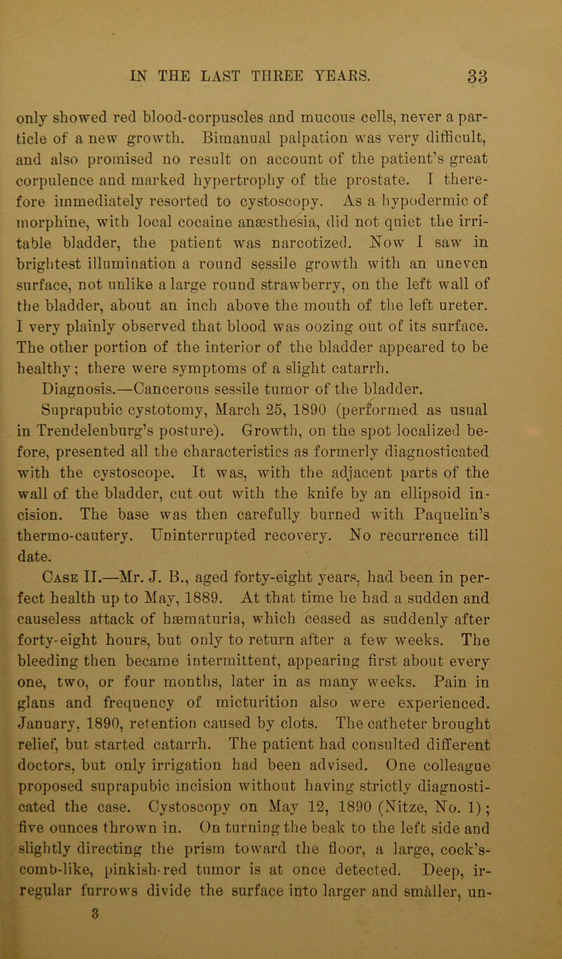 only showed red blood-corpuscles and mucous cells, never a par- ticle of a new growth. Bimanual palpation was very difficult, and also promised no result on account of the patient’s great corpulence and marked hypertrophy of the prostate. I there- fore immediately resorted to cystoscopy. As a hypodermic of morphine, with local cocaine anaesthesia, did not quiet the irri- table bladder, the patient was narcotized. Now I saw in brightest illumination a round sessile growth with an uneven surface, not unlike a large round strawberry, on the left wall of the bladder, about an inch above the mouth of the left ureter. I very plainly observed that blood was oozing out of its surface. The other portion of the interior of the bladder appeared to be healthy; there were symptoms of a slight catarrh. Diagnosis.—Cancerous sessile tumor of the bladder. Suprapubic cystotomy, March 25, 1890 (performed as usual in Trendelenburg’s posture). Growth, on the spot localized be- fore, presented all the characteristics as formerly diagnosticated with the cystoscope. It was, with the adjacent parts of the wall of the bladder, cut out with the knife by an ellipsoid in- cision. The base was then carefully burned with Paquelin’s thermo-cautery. Uninterrupted recovery. No recurrence till date. Case II.—Mr. J. B., aged forty-eight years, had been in per- fect health up to May, 1889. At that time he had a sudden and causeless attack of hsematuria, which ceased as suddenly after forty-eight hours, but only to return after a few weeks. The bleeding then became intermittent, appearing first about every one, two, or four months, later in as many weeks. Pain in glans and frequency of micturition also were experienced. January. 1890, retention caused by clots. The catheter brought relief, but started catarrh. The patient had consulted different doctors, but only irrigation had been advised. One colleague proposed suprapubic incision without having strictly diagnosti- cated the case. Cystoscopy on May 12, 1890 (Nitze, No. 1); five ounces thrown in. On turning the beak to the left side and slightly directing the prism toward the floor, a large, cock’s- comb-like, pinkish-red tumor is at once detected. Deep, ir- regular furrows divide the surface into larger and smaller, un- 3