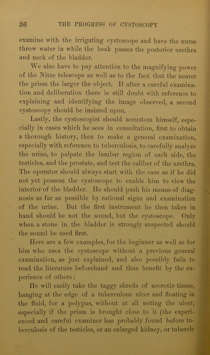 examine with the irrigating cystoscope and have the nurse throw water in while the beak passes the posterior urethra and neck of the bladder. We also liave to pay attention to the magnifying power of the Nitze telescope as well as to the fact that the nearer the prism the larger the object. If after a careful examina- tion and deliberation there is still doubt with reference to explaining and identifying the image observed, a second cystoscopy should be insisted upon. Lastly, the cystoscopist should accustom himself, espe- cially in cases which he sees in consultation, first to obtain a thorough history, then to make a general examination, especially with reference to tuberculosis, to carefully analyze the urine, to palpate the lumbar region of each side, the testicles, and the prostate, and test the caliber of the urethra. The operator should always start with the case as if he did not yet possess the cystoscope to enable him to view the interior of the bladder. He should push his means of diag- nosis as far as possible by rational signs and examination of the urine. But the first instrument he then takes in hand should be not the sound, but the cystoscope. Only when a stone in the bladder is strongly suspected should the sound be used first. Here are a few examples, for the beginner as well as for him who uses the cystoscope without a previous general examination, as just explained, and also possibly fails to read the literature beforehand and thus benefit by the ex- perience of others: He will easily take the taggy shreds of necrotic tissue, hanging at the edge of a tuberculous ulcer and floating in the fluid, for a polypus, without at all noting the ulcer, especially if the prism is brought close to it (the experi- enced and careful examiner has probably found before tu- berculosis of the testicles, or an enlarged kidney, or tubercle