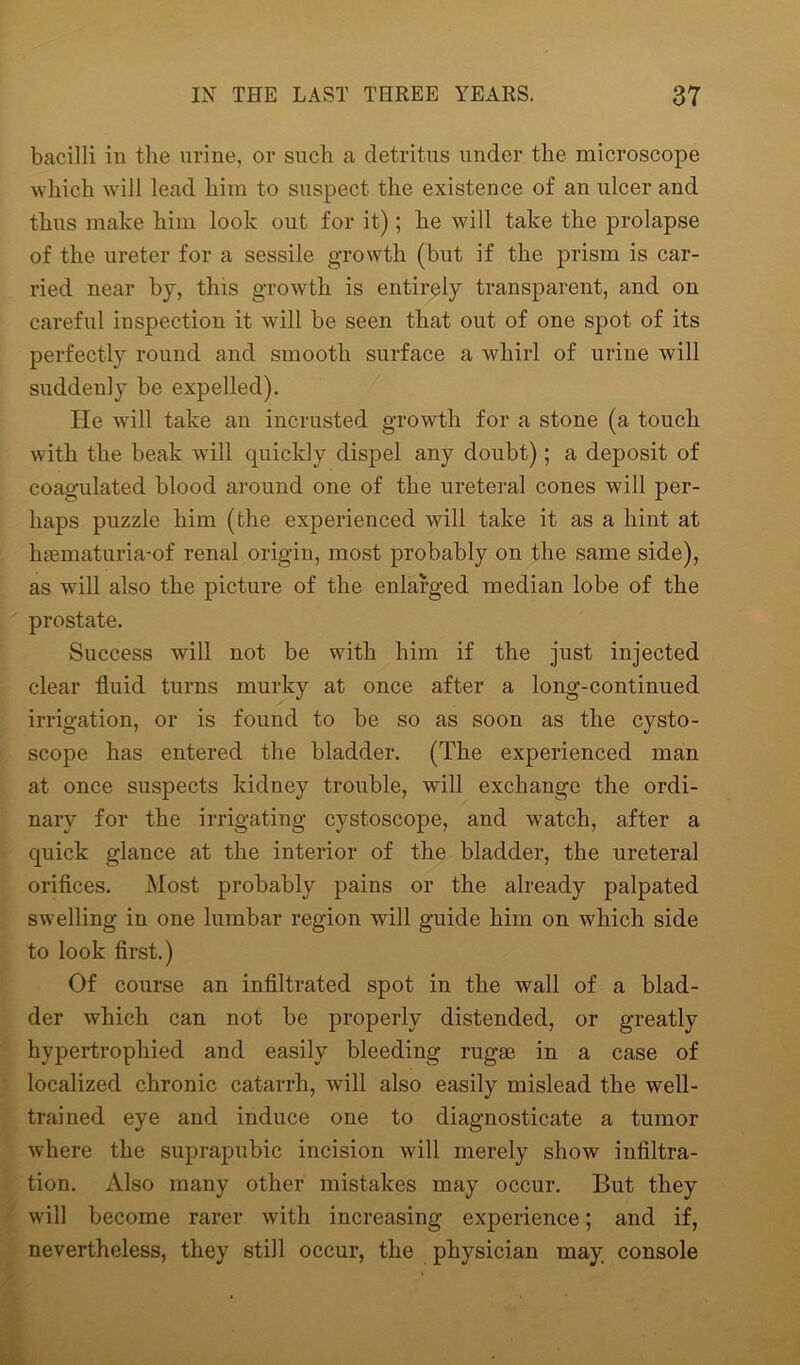 bacilli in the urine, or such a detritus under the microscope which will lead him to suspect the existence of an ulcer and thus make him look out for it); he will take the prolapse of the ureter for a sessile growth (but if the prism is car- ried near by, this growth is entirely transparent, and on careful inspection it will be seen that out of one spot of its perfectly round and smooth surface a whirl of urine will suddenly be expelled). He will take an incrusted growth for a stone (a touch with the beak will quickly dispel any doubt); a deposit of coagulated blood around one of the ureteral cones will per- haps puzzle him (the experienced will take it as a hint at hsematuria-of renal origin, most probably on the same side), as will also the picture of the enlarged median lobe of the prostate. Success will not be with him if the just injected clear fluid turns murky at once after a long-continued irrigation, or is found to be so as soon as the cysto- scope has entered the bladder. (The experienced man at once suspects kidney trouble, will exchange the ordi- nary for the irrigating cystoscope, and watch, after a quick glance at the interior of the bladder, the ureteral orifices. Most probably pains or the already palpated swelling in one lumbar region will guide him on which side to look first.) Of course an infiltrated spot in the wall of a blad- der which can not be properly distended, or greatly hypertrophied and easily bleeding rugae in a case of localized chronic catarrh, will also easily mislead the well- trained eye and induce one to diagnosticate a tumor where the suprapubic incision will merely show infiltra- tion. Also many other mistakes may occur. But they will become rarer with increasing experience; and if, nevertheless, they still occur, the physician may console