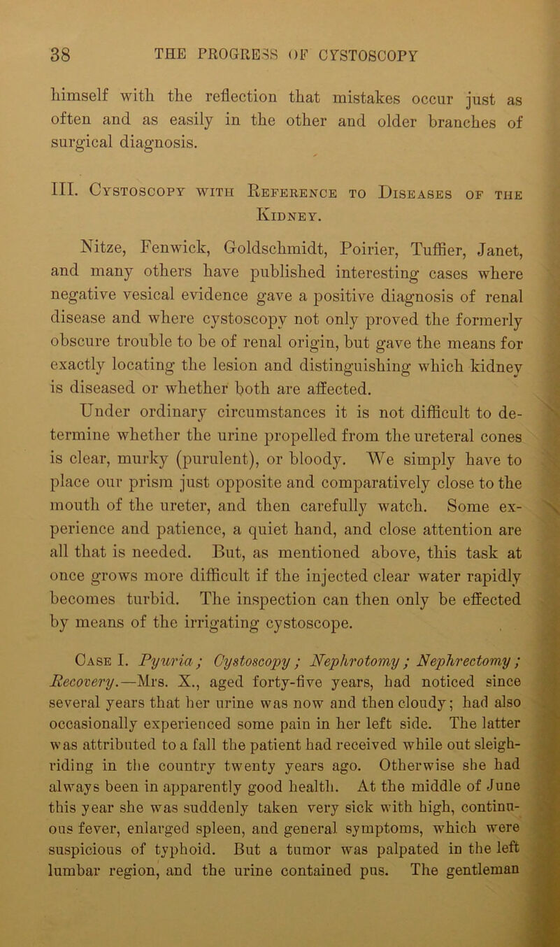 himself with the reflection that mistakes occur just as often and as easily in the other and older branches of surgical diagnosis. 111. Cystoscopy with Reference to Diseases of the Kidney. Nitze, Fenwick, Goldschmidt, Poirier, Tuffier, Janet, and many others have published interesting cases where negative vesical evidence gave a positive diagnosis of renal disease and where cystoscopy not only proved the formerly obscure trouble to be of renal origin, but gave the means for exactly locating the lesion and distinguishing which kidney is diseased or whether both are affected. Under ordinary circumstances it is not difficult to de- termine whether the urine propelled from the ureteral cones is clear, murky (purulent), or bloody. We simply have to place our prism just opposite and comparatively close to the mouth of the ureter, and then carefully watch. Some ex- perience and patience, a quiet hand, and close attention are all that is needed. But, as mentioned above, this task at once grows more difficult if the injected clear water rapidly becomes turbid. The inspection can then only be effected by means of the irrigating cystoscope. Case I. Pyuria; Cystoscopy; Nephrotomy ; Nephrectomy ; Recovery.—Mrs. X., aged forty-five years, had noticed since several years that her urine was now and then cloudy; had also occasionally experienced some pain in her left side. The latter was attributed to a fall the patient had received while out sleigh- riding in the country twenty years ago. Otherwise she had always been in apparently good health. At the middle of June this year she was suddenly taken very sick with high, continu- ous fever, enlarged spleen, and general symptoms, which were suspicious of typhoid. But a tumor was palpated in the left lumbar region, and the urine contained pus. The gentleman