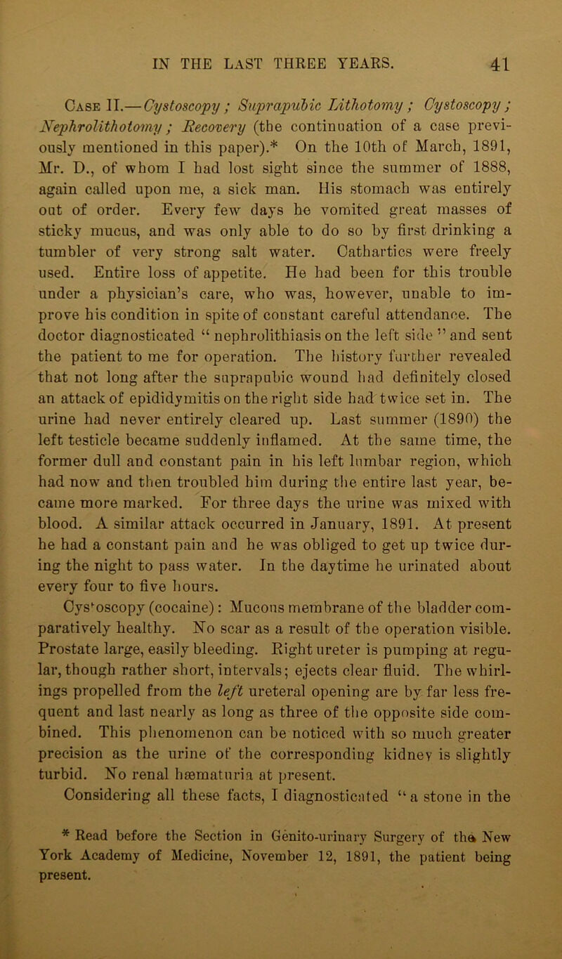 Case II.— Cystoscopy; Suprapubic Lithotomy ; Cystoscopy ; Nephrolithotomy; Recovery (tbe continuation of a case previ- ously mentioned in this paper).* On the 10th of March, 1891, Mr. D., of whom I had lost sight since the summer of 1888, again called upon me, a sick man. llis stomach was entirely out of order. Every few days he vomited great masses of sticky mucus, and was only able to do so hy first drinking a tumbler of very strong salt water. Cathartics were freely used. Entire loss of appetite. He had been for this trouble under a physician’s care, who was, however, unable to im- prove his condition in spite of constant careful attendance. The doctor diagnosticated “ nephrolithiasis on the left side ” and sent the patient to me for operation. The history further revealed, that not long after the suprapubic wound had definitely closed an attack of epididymitis on the right side had twice set in. The urine had never entirely cleared up. Last summer (1890) the left testicle became suddenly inflamed. At the same time, the former dull and constant pain in his left lumbar region, which had now and then troubled him during the entire last year, be- came more marked. For three days the urine was mixed with blood. A similar attack occurred in January, 1891. At present he had a constant pain and he was obliged to get up twice dur- ing the night to pass water. In the daytime he urinated about every four to five hours. Cystoscopy (cocaine): Mucous membrane of the bladder com- paratively healthy. No scar as a result of the operation visible. Prostate large, easily bleeding. Eight ureter is pumping at regu- lar, though rather short, intervals; ejects clear fluid. The whirl- ings propelled from the left ureteral opening are by far less fre- quent and last nearly as long as three of tbe opposite side com- bined. This phenomenon can be noticed with so much greater precision as the urine of the corresponding kidney is slightly turbid. No renal haematuria at present. Considering all these facts, I diagnosticated ua stone in the * Read before the Section in Genito-urinary Surgery of tha New York Academy of Medicine, November 12, 1891, the patient being present.