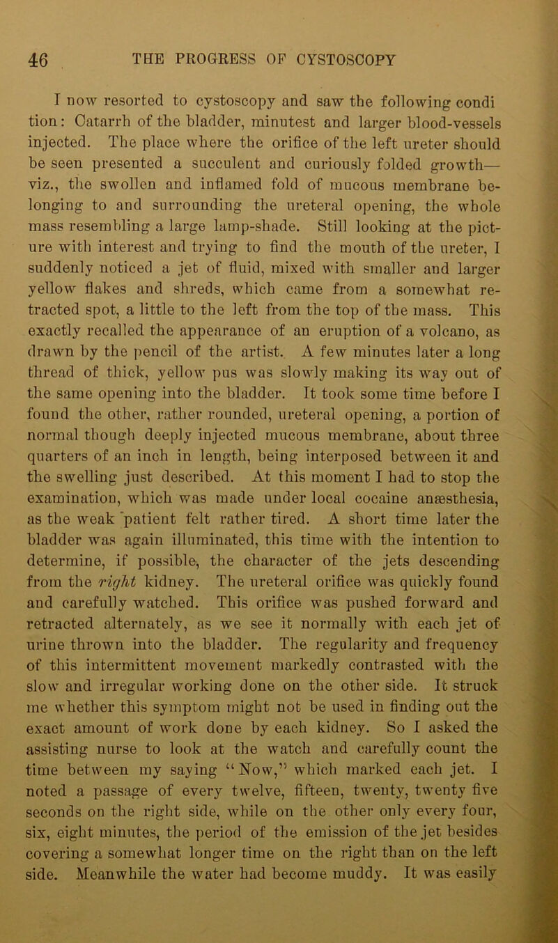 I now resorted to cystoscopy and saw the following condi tion: Catarrh of the bladder, minutest and larger blood-vessels injected. The place where the orifice of the left ureter should be seen presented a succulent and curiously folded growth— viz., the swollen and inflamed fold of mucous membrane be- longing to and surrounding the ureteral opening, the whole mass resembling a large lamp-shade. Still looking at the pict- ure with interest and trying to find the mouth of the ureter, I suddenly noticed a jet of fluid, mixed with smaller and larger yellow flakes and shreds, which came from a somewhat re- tracted spot, a little to the left from the top of the mass. This exactly recalled the appearance of an eruption of a volcano, as drawn by the pencil of the artist. A few minutes later a long thread of thick, yellow pus was slowly making its way out of the same opening into the bladder. It took some time before I found the other, rather rounded, ureteral opening, a portion of normal though deeply injected mucous membrane, about three quarters of an inch in length, being interposed between it and the swelling just described. At this moment I had to stop the examination, which was made under local cocaine antesthesia, as the weak 'patient felt rather tired. A short time later the bladder was again illuminated, this time with the intention to determine, if possible, the character of the jets descending from the right kidney. The ureteral orifice was quickly found and carefully watched. This orifice was pushed forward and retracted alternately, as we see it normally with each jet of urine thrown into the bladder. The regularity and frequency of this intermittent movement markedly contrasted with the slow and irregular working done on the other side. It struck me whether this symptom might not be used in finding out the exact amount of work done by each kidney. So I asked the assisting nurse to look at the watch and carefully count the time between my saying “ Now,’5 which marked each jet. I noted a passage of every twelve, fifteen, twenty, twenty five seconds on the right side, while on the other only every four, six, eight minutes, the period of the emission of the jet besides covering a somewhat longer time on the right than on the left side. Meanwhile the water had become muddy. It was easily