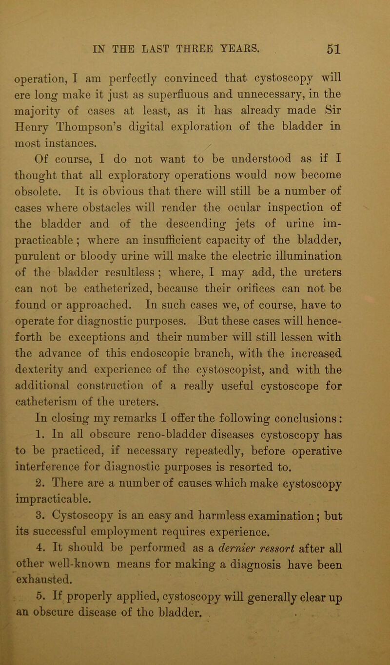 operation, I am perfectly convinced tliat cystoscopy will ere long make it just as superfluous and unnecessary, in the majority of cases at least, as it has already made Sir Henry Thompson’s digital exploration of the bladder in most instances. Of course, I do not want to be understood as if I thought that all exploratory operations would now become obsolete. It is obvious that there will still be a number of cases where obstacles will render the ocular inspection of the bladder and of the descending jets of urine im- practicable ; where an insufficient capacity of the bladder, purulent or bloody urine will make the electric illumination of the bladder resultless ; where, I may add, the ureters can not be catheterized, because their orifices can not be found or approached. In such cases we, of course, have to operate for diagnostic purposes. But these cases will hence- forth be exceptions and their number will still lessen with the advance of this endoscopic branch, with the increased dexterity and experience of the cystoscopist, and with the additional construction of a really useful cystoscope for catheterism of the ureters. In closing my remarks I offer the following conclusions: 1. In all obscure reno-bladder diseases cystoscopy has to be practiced, if necessary repeatedly, before operative interference for diagnostic purposes is resorted to. 2. There are a number of causes which make cystoscopy impracticable. 3. Cystoscopy is an easy and harmless examination; but its successful employment requires experience. 4. It should be performed as a dernier ressort after all other well-known means for making a diagnosis have been exhausted. 5. If properly applied, cystoscopy will generally clear up an obscure disease of the bladder. .