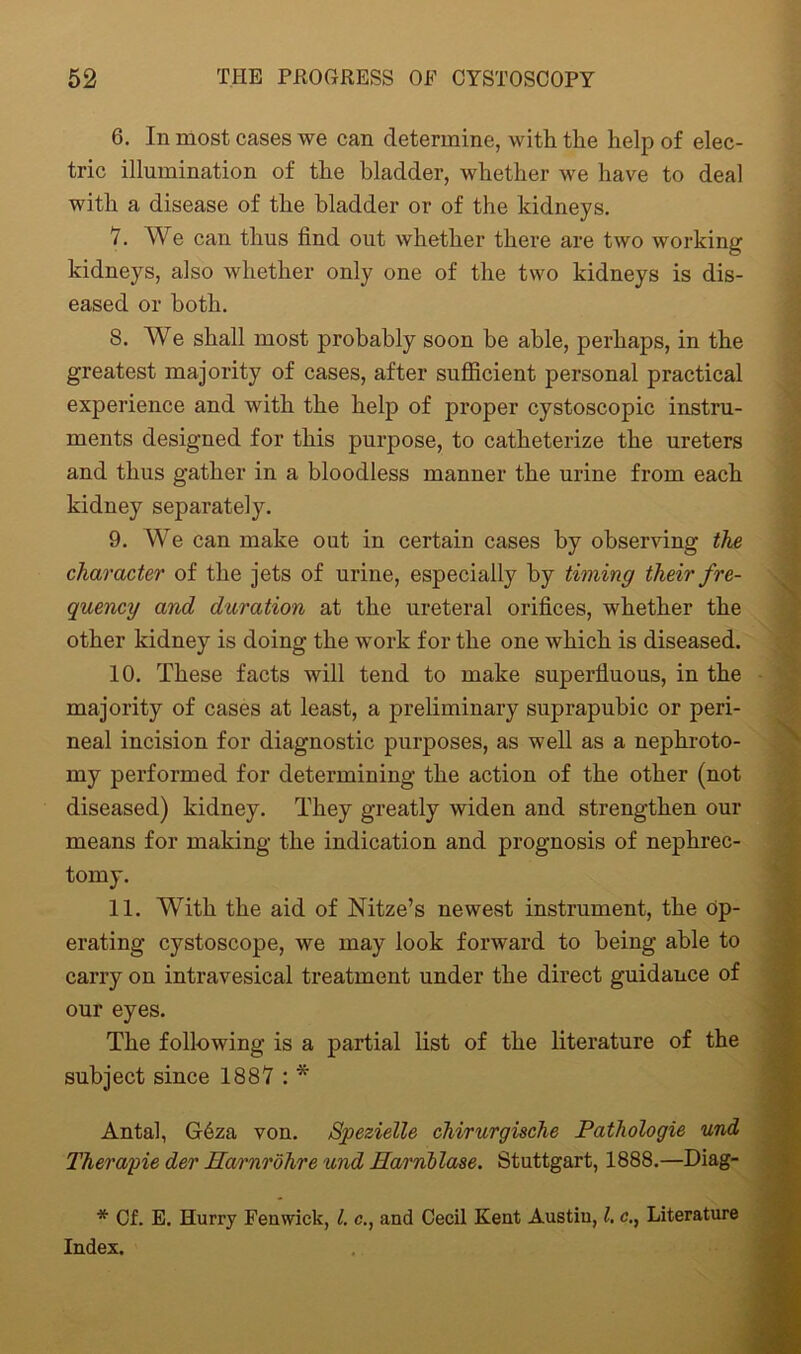 6. In most cases we can determine, with the help of elec- tric illumination of the bladder, whether we have to deal with a disease of the bladder or of the kidneys. 7. We can thus find out whether there are two working kidneys, also whether only one of the two kidneys is dis- eased or both. S. We shall most probably soon be able, perhaps, in the greatest majority of cases, after sufficient personal practical experience and with the help of proper cystoscopic instru- ments designed for this purpose, to catheterize the ureters and thus gather in a bloodless manner the urine from each kidney separately. 9. We can make out in certain cases by observing the character of the jets of urine, especially by timing their fre- quency and duration at the ureteral orifices, whether the other kidney is doing the work for the one which is diseased. 10. These facts will tend to make superfluous, in the majority of cases at least, a preliminary suprapubic or peri- neal incision for diagnostic purposes, as well as a nephroto- my performed for determining the action of the other (not diseased) kidney. They greatly widen and strengthen our means for making the indication and prognosis of nephrec- tomy. 11. With the aid of Nitze’s newest instrument, the op- erating cystoscope, we may look forward to being able to carry on intravesical treatment under the direct guidance of our eyes. The following is a partial list of the literature of the subject since 1887 : * Antal, G6za von. Spezielle chirurgische Pathologie und Therapie der Harnrohre u?id Earnblase. Stuttgart, 1888.—Diag- * Of. E. Hurry Fenwick, l. c., and Cecil Kent Austin, l. c., Literature Index.